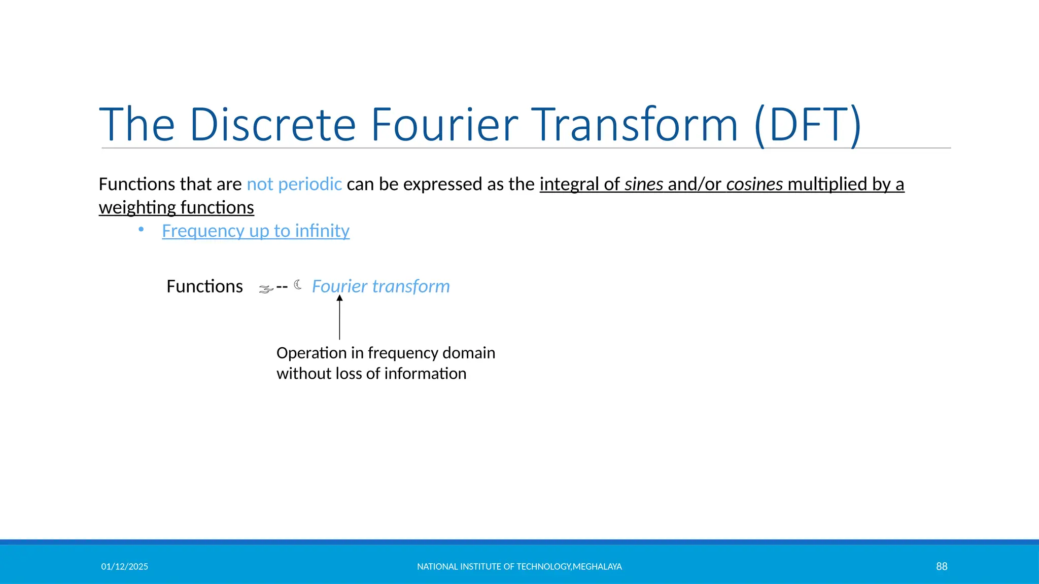 01/12/2025 NATIONAL INSTITUTE OF TECHNOLOGY,MEGHALAYA 88
The Discrete Fourier Transform (DFT)
Functions that are not periodic can be expressed as the integral of sines and/or cosines multiplied by a
weighting functions
• Frequency up to infinity
Functions -- Fourier transform
Operation in frequency domain
without loss of information
 