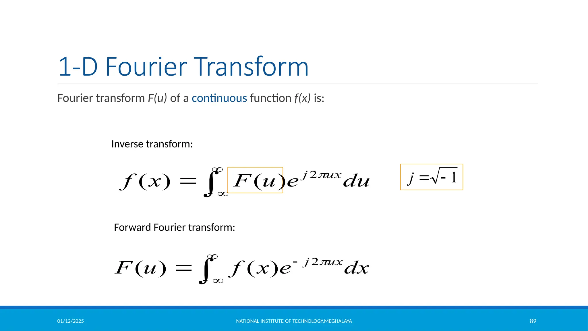 01/12/2025 NATIONAL INSTITUTE OF TECHNOLOGY,MEGHALAYA 89
1-D Fourier Transform
Fourier transform F(u) of a continuous function f(x) is:





 dx
e
x
f
u
F ux
j 
2
)
(
)
(




 du
e
u
F
x
f ux
j 
2
)
(
)
(
Inverse transform:
1


j
Forward Fourier transform:
 