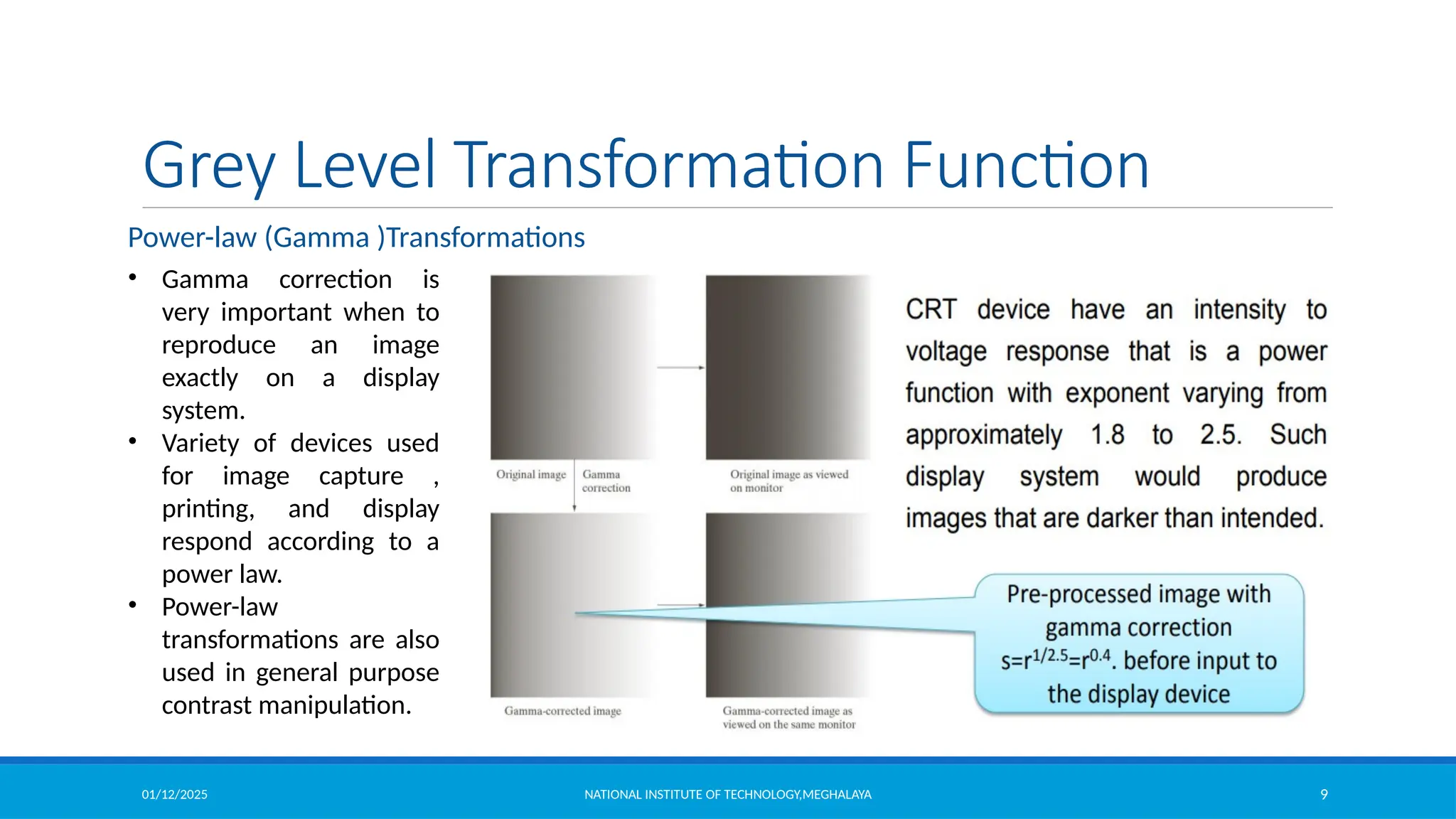 01/12/2025 NATIONAL INSTITUTE OF TECHNOLOGY,MEGHALAYA 9
Grey Level Transformation Function
• Gamma correction is
very important when to
reproduce an image
exactly on a display
system.
• Variety of devices used
for image capture ,
printing, and display
respond according to a
power law.
• Power-law
transformations are also
used in general purpose
contrast manipulation.
Power-law (Gamma )Transformations
 