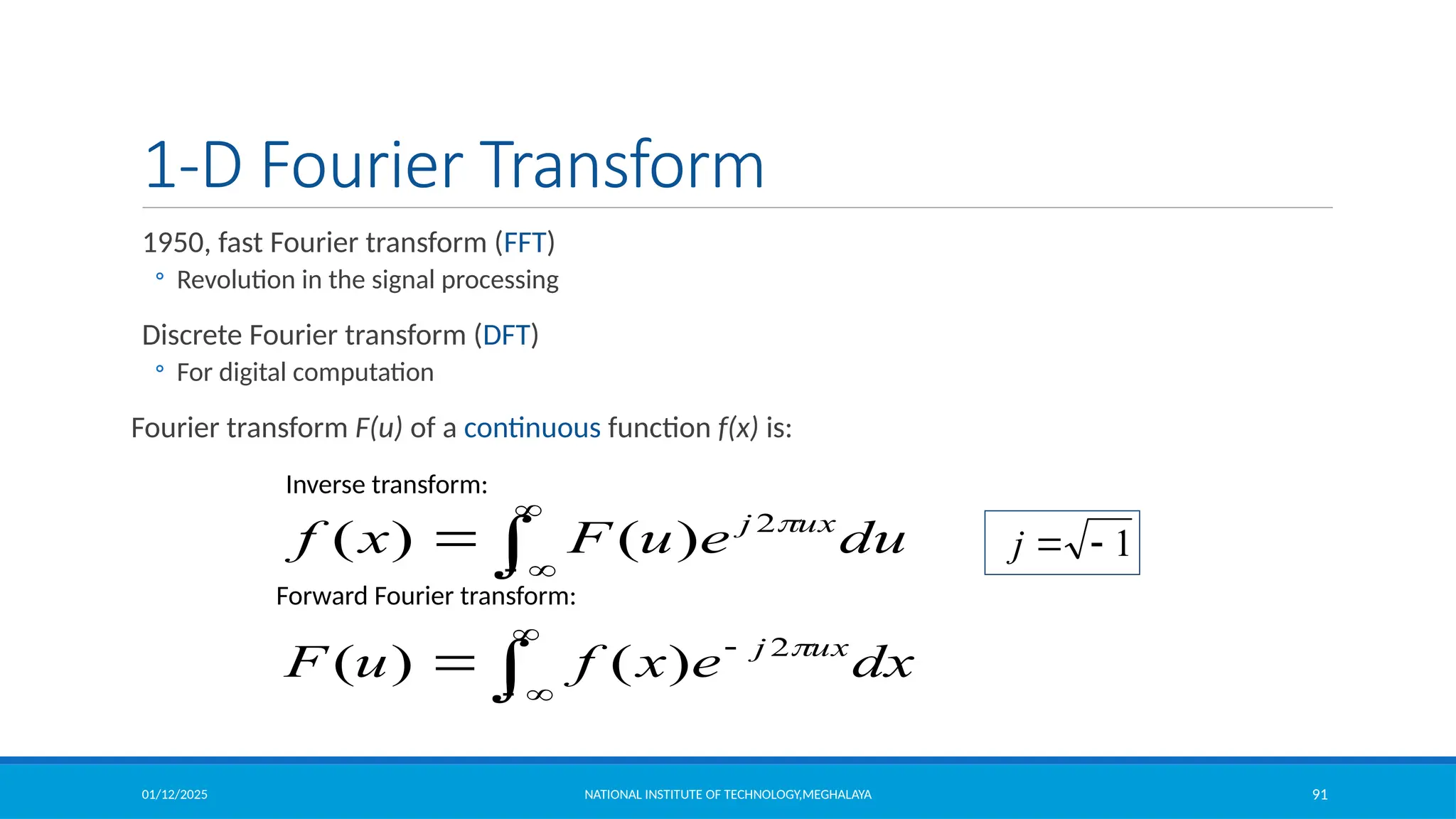 01/12/2025 NATIONAL INSTITUTE OF TECHNOLOGY,MEGHALAYA 91
1-D Fourier Transform
1950, fast Fourier transform (FFT)
◦ Revolution in the signal processing
Discrete Fourier transform (DFT)
◦ For digital computation
Fourier transform F(u) of a continuous function f(x) is:





 dx
e
x
f
u
F ux
j 
2
)
(
)
(




 du
e
u
F
x
f ux
j 
2
)
(
)
(
Inverse transform:
1


j
Forward Fourier transform:
 