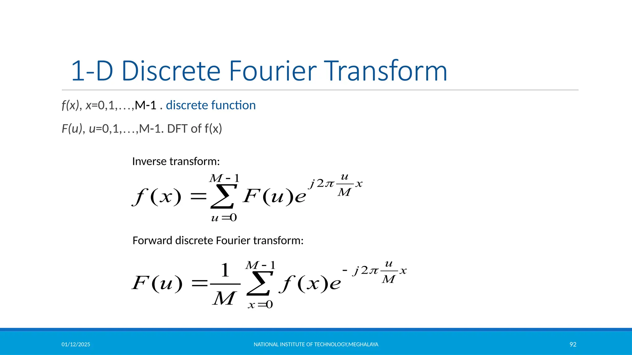 01/12/2025 NATIONAL INSTITUTE OF TECHNOLOGY,MEGHALAYA 92
1-D Discrete Fourier Transform
f(x), x=0,1,…,M-1 . discrete function
F(u), u=0,1,…,M-1. DFT of f(x)





1
0
2
)
(
1
)
(
M
x
x
M
u
j
e
x
f
M
u
F





1
0
2
)
(
)
(
M
u
x
M
u
j
e
u
F
x
f

Inverse transform:
Forward discrete Fourier transform:
 