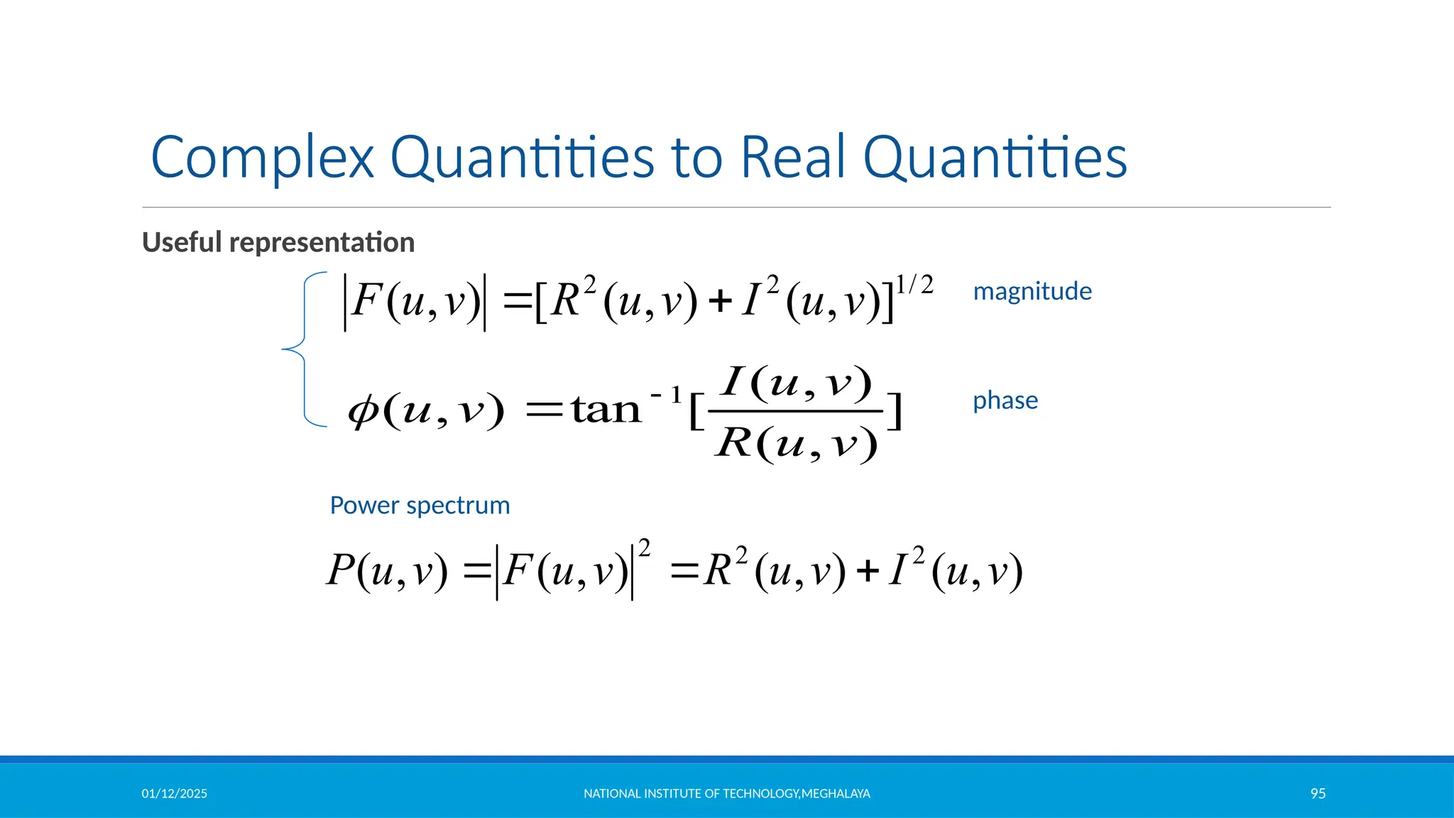 01/12/2025 NATIONAL INSTITUTE OF TECHNOLOGY,MEGHALAYA 95
Complex Quantities to Real Quantities
Useful representation
2
/
1
2
2
)]
,
(
)
,
(
[
)
,
( v
u
I
v
u
R
v
u
F 

]
)
,
(
)
,
(
[
tan
)
,
( 1
v
u
R
v
u
I
v
u 


magnitude
phase
)
,
(
)
,
(
)
,
(
)
,
( 2
2
2
v
u
I
v
u
R
v
u
F
v
u
P 


Power spectrum
 