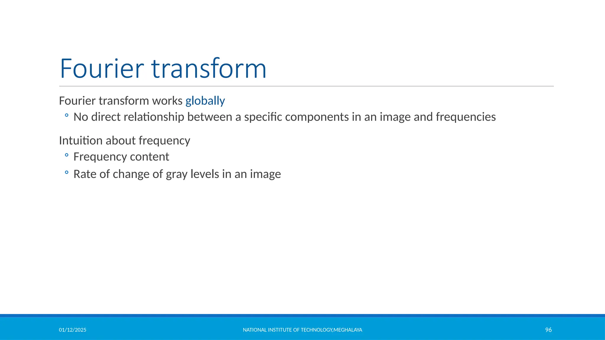 01/12/2025 NATIONAL INSTITUTE OF TECHNOLOGY,MEGHALAYA 96
Fourier transform
Fourier transform works globally
◦ No direct relationship between a specific components in an image and frequencies
Intuition about frequency
◦ Frequency content
◦ Rate of change of gray levels in an image
 