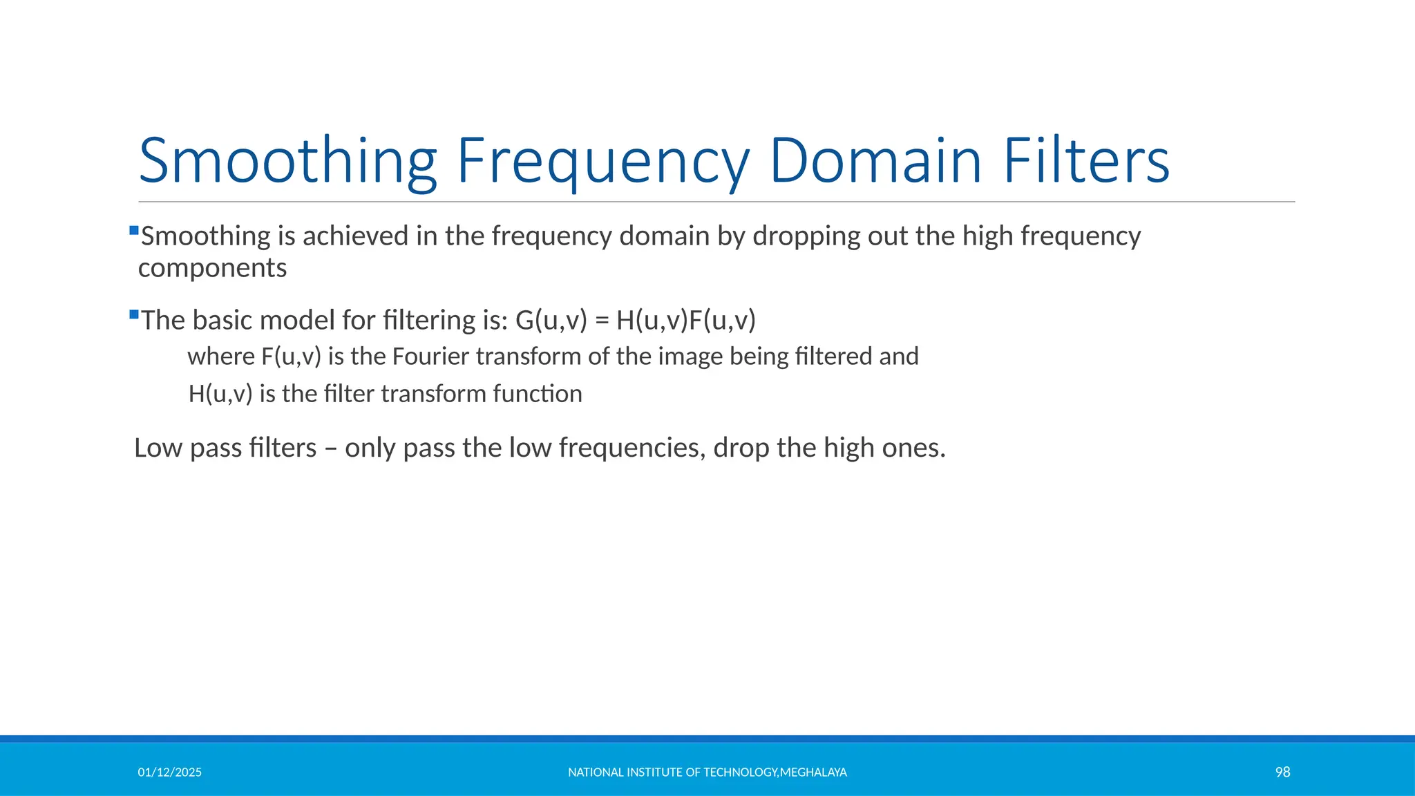 01/12/2025 NATIONAL INSTITUTE OF TECHNOLOGY,MEGHALAYA 98
Smoothing Frequency Domain Filters
Smoothing is achieved in the frequency domain by dropping out the high frequency
components
The basic model for filtering is: G(u,v) = H(u,v)F(u,v)
where F(u,v) is the Fourier transform of the image being filtered and
H(u,v) is the filter transform function
Low pass filters – only pass the low frequencies, drop the high ones.
 