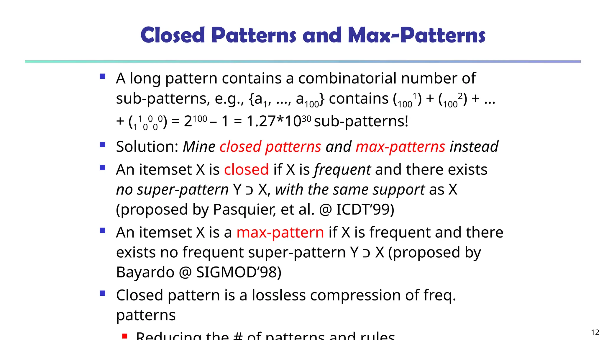 12
Closed Patterns and Max-Patterns
 A long pattern contains a combinatorial number of
sub-patterns, e.g., {a1, …, a100} contains (100
1
) + (100
2
) + …
+ (1
1
0
0
0
0
) = 2100
– 1 = 1.27*1030
sub-patterns!
 Solution: Mine closed patterns and max-patterns instead
 An itemset X is closed if X is frequent and there exists
no super-pattern Y ‫כ‬ X, with the same support as X
(proposed by Pasquier, et al. @ ICDT’99)
 An itemset X is a max-pattern if X is frequent and there
exists no frequent super-pattern Y ‫כ‬ X (proposed by
Bayardo @ SIGMOD’98)
 Closed pattern is a lossless compression of freq.
patterns

 