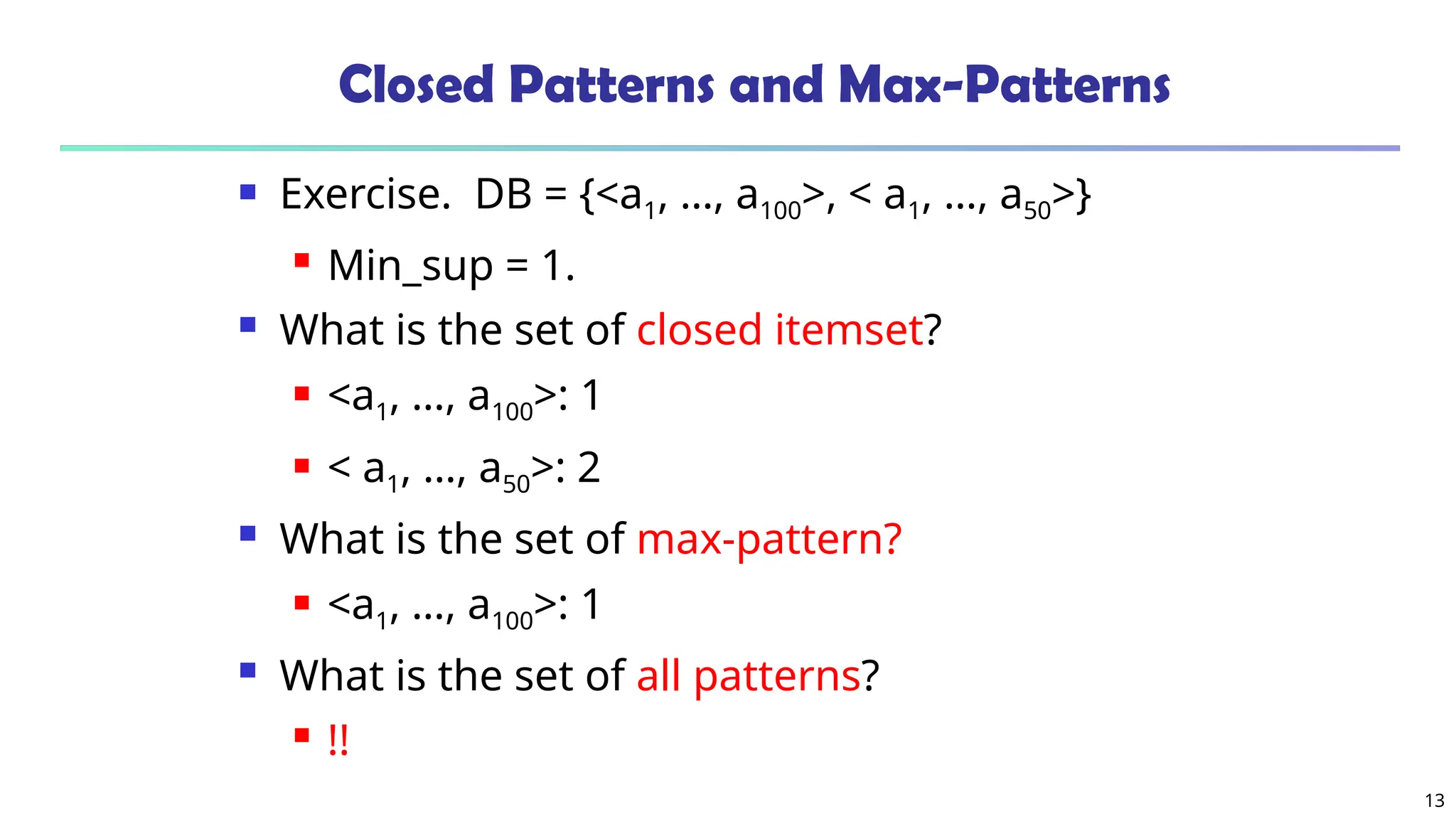13
Closed Patterns and Max-Patterns
 Exercise. DB = {<a1, …, a100>, < a1, …, a50>}
 Min_sup = 1.
 What is the set of closed itemset?
 <a1, …, a100>: 1
 < a1, …, a50>: 2
 What is the set of max-pattern?
 <a1, …, a100>: 1
 What is the set of all patterns?
 !!
 