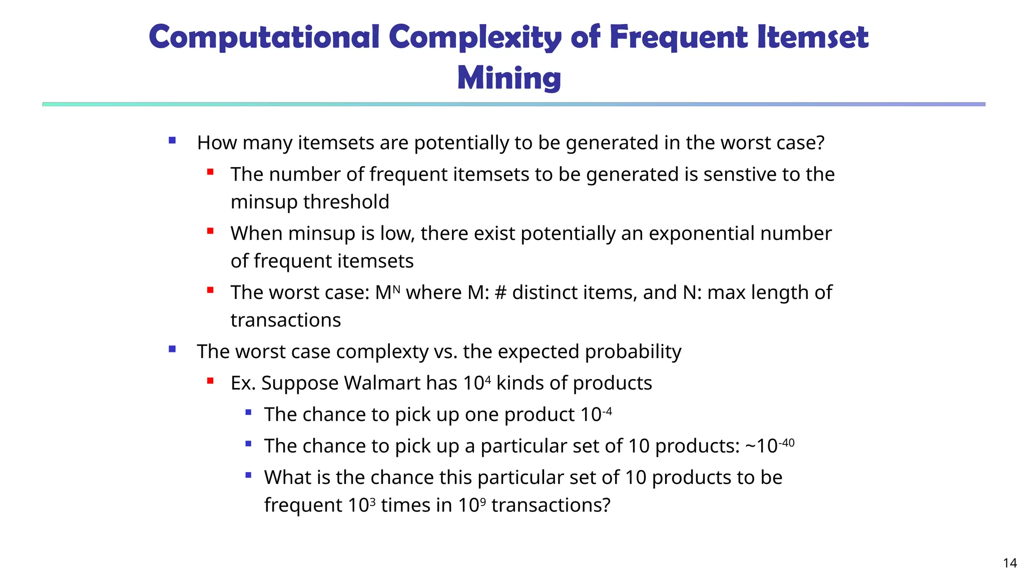 14
Computational Complexity of Frequent Itemset
Mining
 How many itemsets are potentially to be generated in the worst case?
 The number of frequent itemsets to be generated is senstive to the
minsup threshold
 When minsup is low, there exist potentially an exponential number
of frequent itemsets
 The worst case: MN
where M: # distinct items, and N: max length of
transactions
 The worst case complexty vs. the expected probability
 Ex. Suppose Walmart has 104
kinds of products

The chance to pick up one product 10-4

The chance to pick up a particular set of 10 products: ~10-40

What is the chance this particular set of 10 products to be
frequent 103
times in 109
transactions?
 