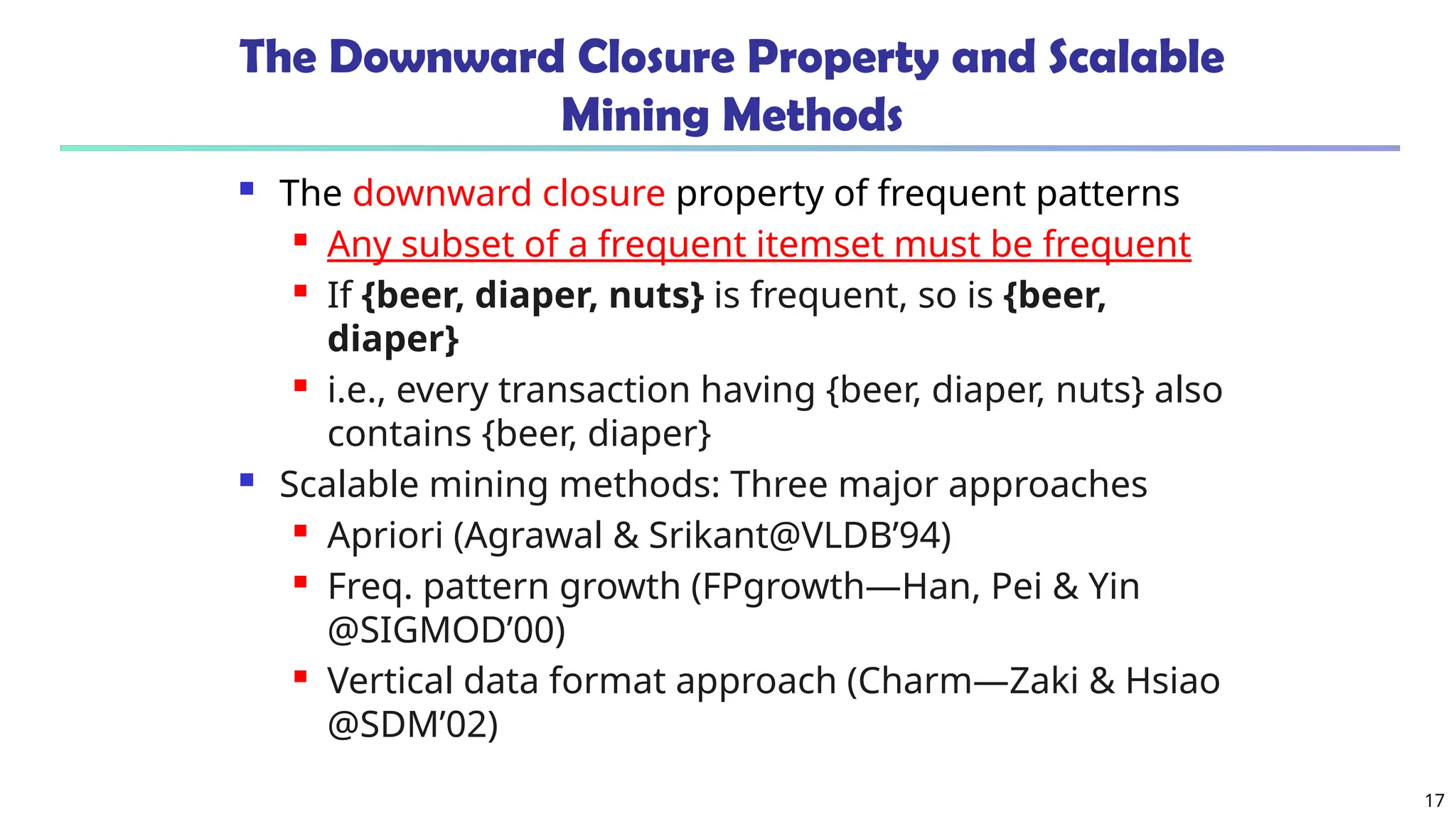 17
The Downward Closure Property and Scalable
Mining Methods
 The downward closure property of frequent patterns
 Any subset of a frequent itemset must be frequent
 If {beer, diaper, nuts} is frequent, so is {beer,
diaper}
 i.e., every transaction having {beer, diaper, nuts} also
contains {beer, diaper}
 Scalable mining methods: Three major approaches
 Apriori (Agrawal & Srikant@VLDB’94)
 Freq. pattern growth (FPgrowth—Han, Pei & Yin
@SIGMOD’00)
 Vertical data format approach (Charm—Zaki & Hsiao
@SDM’02)
 