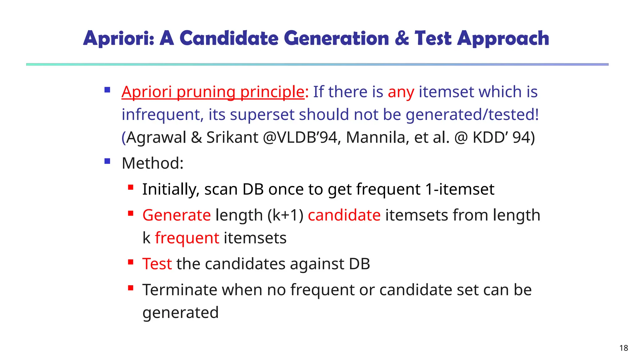18
Apriori: A Candidate Generation & Test Approach
 Apriori pruning principle: If there is any itemset which is
infrequent, its superset should not be generated/tested!
(Agrawal & Srikant @VLDB’94, Mannila, et al. @ KDD’ 94)
 Method:
 Initially, scan DB once to get frequent 1-itemset
 Generate length (k+1) candidate itemsets from length
k frequent itemsets
 Test the candidates against DB
 Terminate when no frequent or candidate set can be
generated
 