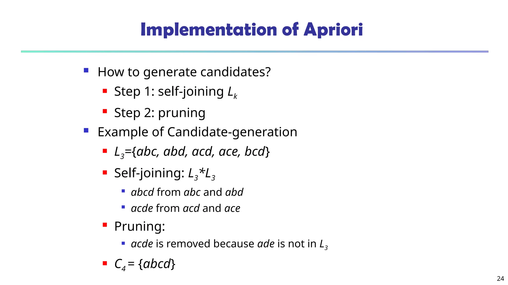 24
Implementation of Apriori
 How to generate candidates?
 Step 1: self-joining Lk
 Step 2: pruning
 Example of Candidate-generation
 L3={abc, abd, acd, ace, bcd}
 Self-joining: L3*L3

abcd from abc and abd

acde from acd and ace
 Pruning:
 acde is removed because ade is not in L3
 C4 = {abcd}
 