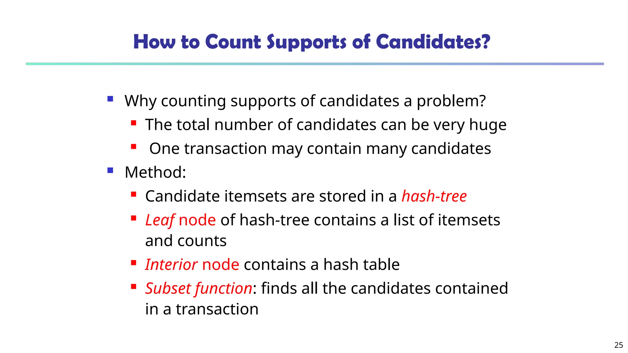 25
How to Count Supports of Candidates?
 Why counting supports of candidates a problem?
 The total number of candidates can be very huge
 One transaction may contain many candidates
 Method:
 Candidate itemsets are stored in a hash-tree
 Leaf node of hash-tree contains a list of itemsets
and counts
 Interior node contains a hash table
 Subset function: finds all the candidates contained
in a transaction
 