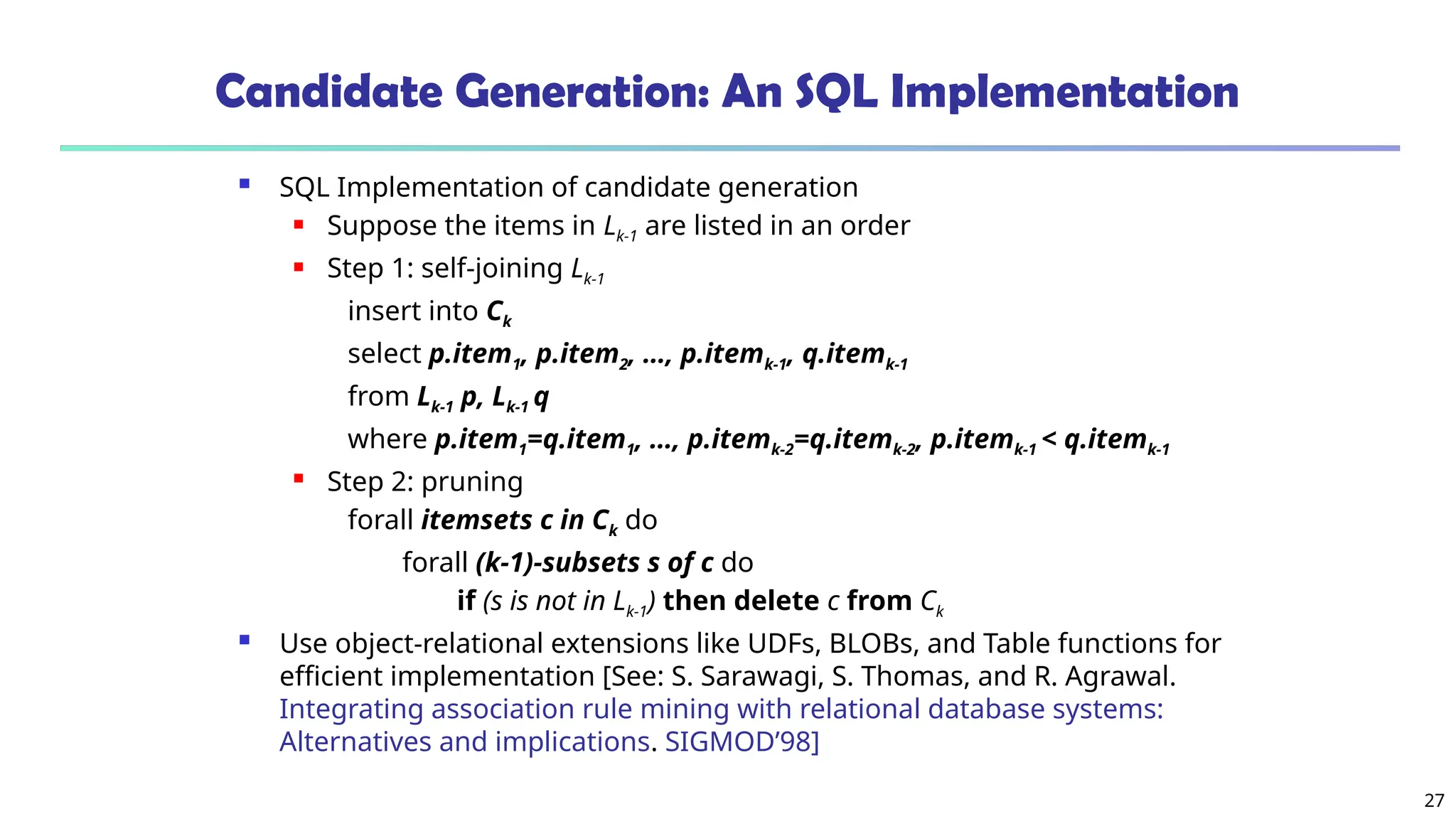 27
Candidate Generation: An SQL Implementation
 SQL Implementation of candidate generation
 Suppose the items in Lk-1 are listed in an order
 Step 1: self-joining Lk-1
insert into Ck
select p.item1, p.item2, …, p.itemk-1, q.itemk-1
from Lk-1 p, Lk-1 q
where p.item1=q.item1, …, p.itemk-2=q.itemk-2, p.itemk-1 < q.itemk-1
 Step 2: pruning
forall itemsets c in Ck do
forall (k-1)-subsets s of c do
if (s is not in Lk-1) then delete c from Ck
 Use object-relational extensions like UDFs, BLOBs, and Table functions for
efficient implementation [See: S. Sarawagi, S. Thomas, and R. Agrawal.
Integrating association rule mining with relational database systems:
Alternatives and implications. SIGMOD’98]
 