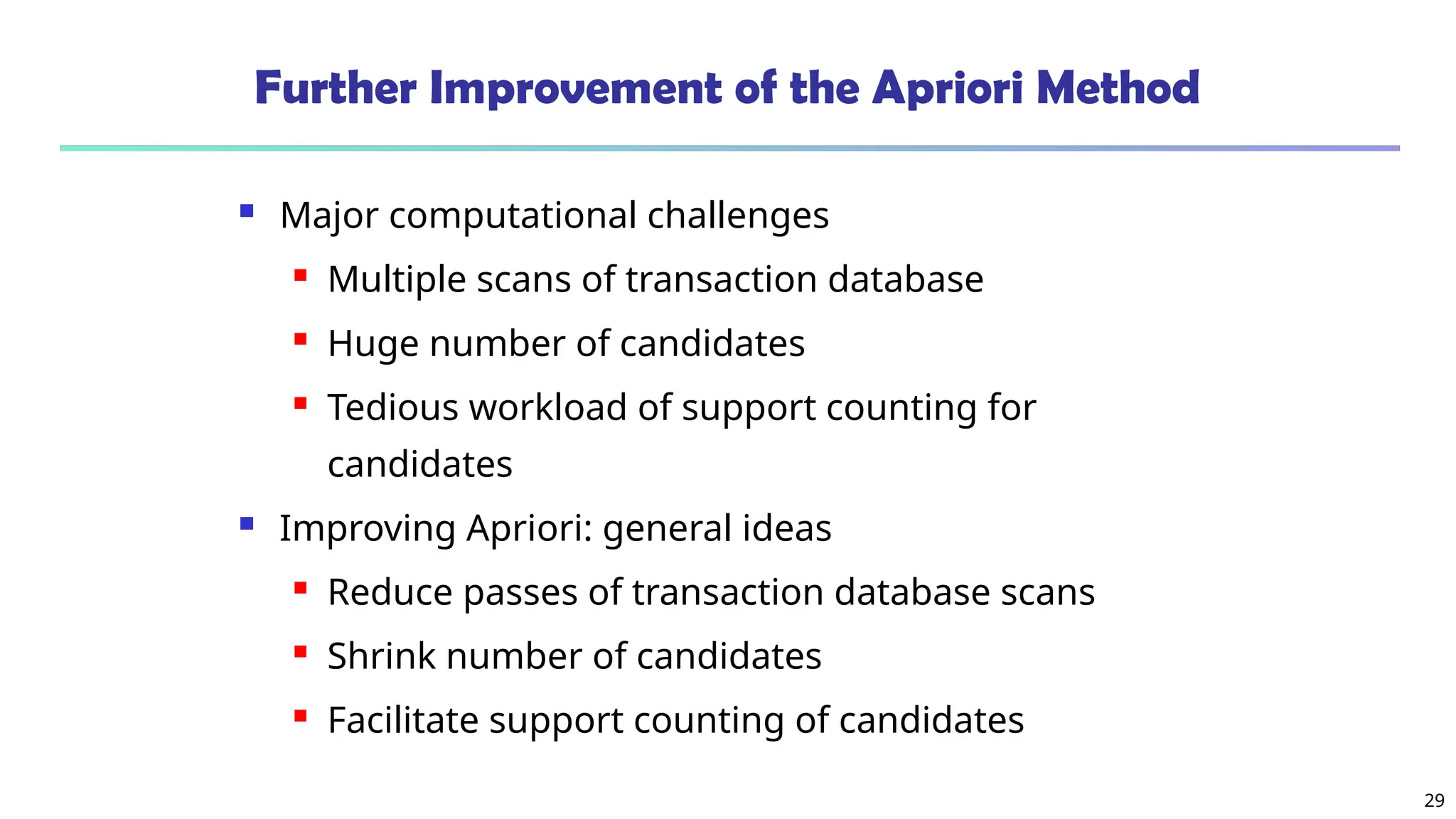 29
Further Improvement of the Apriori Method
 Major computational challenges
 Multiple scans of transaction database
 Huge number of candidates
 Tedious workload of support counting for
candidates
 Improving Apriori: general ideas
 Reduce passes of transaction database scans
 Shrink number of candidates
 Facilitate support counting of candidates
 