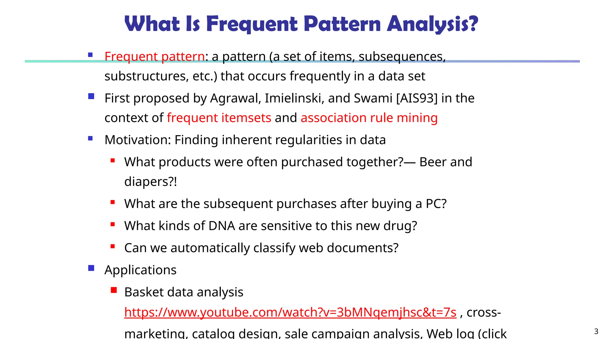 3
What Is Frequent Pattern Analysis?
 Frequent pattern: a pattern (a set of items, subsequences,
substructures, etc.) that occurs frequently in a data set
 First proposed by Agrawal, Imielinski, and Swami [AIS93] in the
context of frequent itemsets and association rule mining
 Motivation: Finding inherent regularities in data
 What products were often purchased together?— Beer and
diapers?!
 What are the subsequent purchases after buying a PC?
 What kinds of DNA are sensitive to this new drug?
 Can we automatically classify web documents?
 Applications
 Basket data analysis
https://www.youtube.com/watch?v=3bMNqemjhsc&t=7s , cross-
marketing, catalog design, sale campaign analysis, Web log (click
 