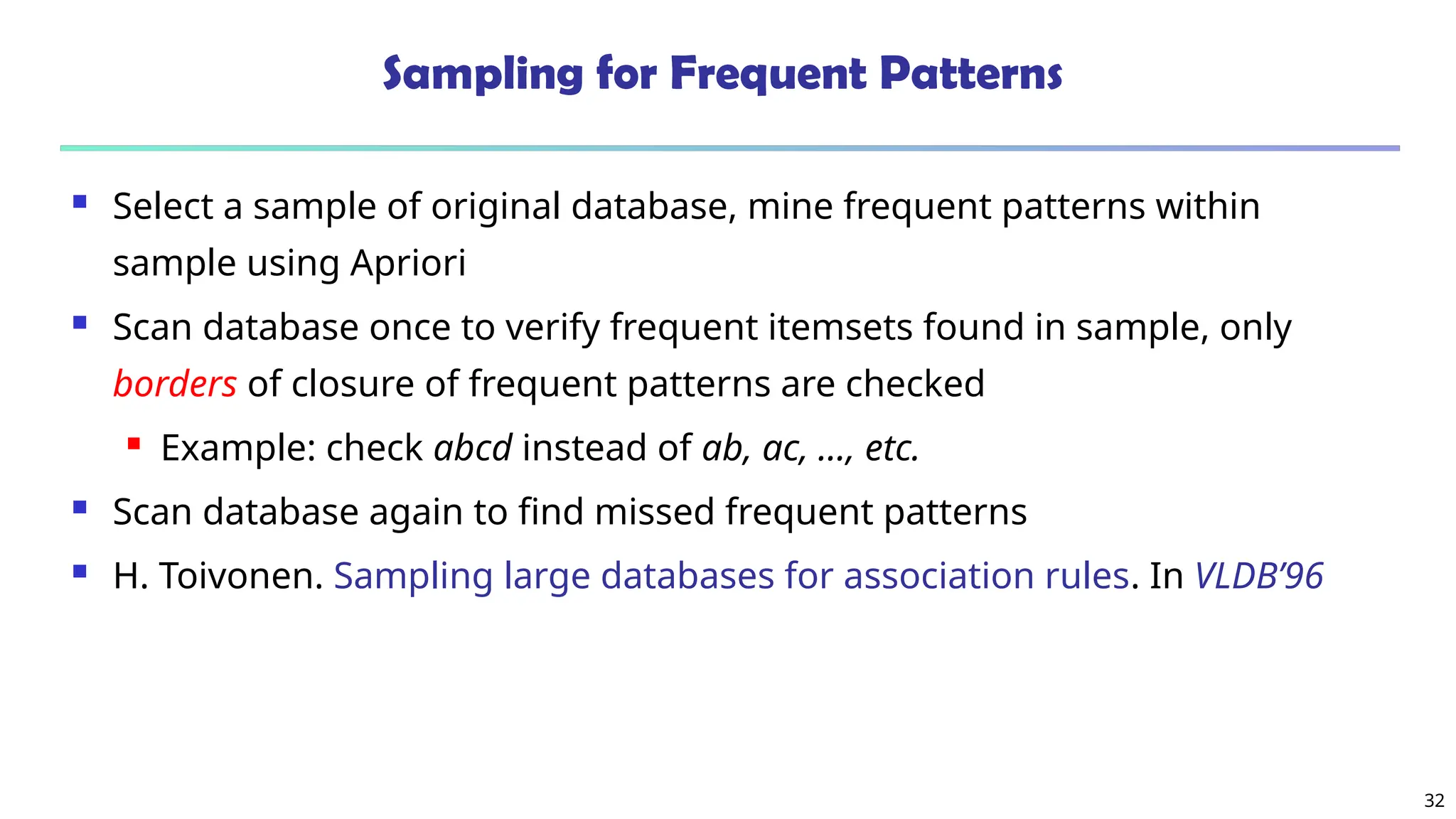 32
Sampling for Frequent Patterns
 Select a sample of original database, mine frequent patterns within
sample using Apriori
 Scan database once to verify frequent itemsets found in sample, only
borders of closure of frequent patterns are checked
 Example: check abcd instead of ab, ac, …, etc.
 Scan database again to find missed frequent patterns
 H. Toivonen. Sampling large databases for association rules. In VLDB’96
 