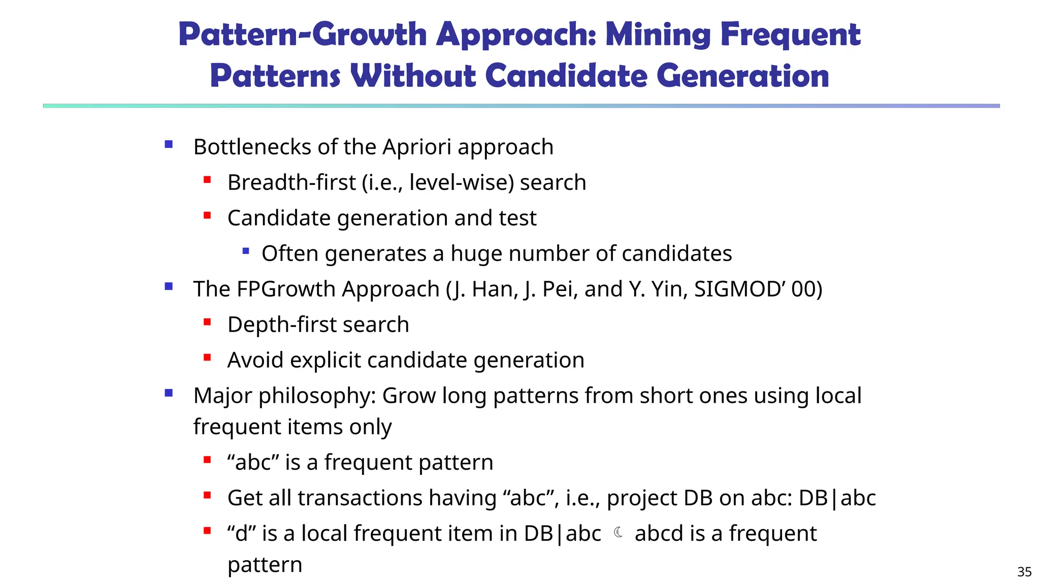 35
Pattern-Growth Approach: Mining Frequent
Patterns Without Candidate Generation
 Bottlenecks of the Apriori approach
 Breadth-first (i.e., level-wise) search
 Candidate generation and test

Often generates a huge number of candidates
 The FPGrowth Approach (J. Han, J. Pei, and Y. Yin, SIGMOD’ 00)
 Depth-first search
 Avoid explicit candidate generation
 Major philosophy: Grow long patterns from short ones using local
frequent items only
 “abc” is a frequent pattern
 Get all transactions having “abc”, i.e., project DB on abc: DB|abc
 “d” is a local frequent item in DB|abc  abcd is a frequent
pattern
 