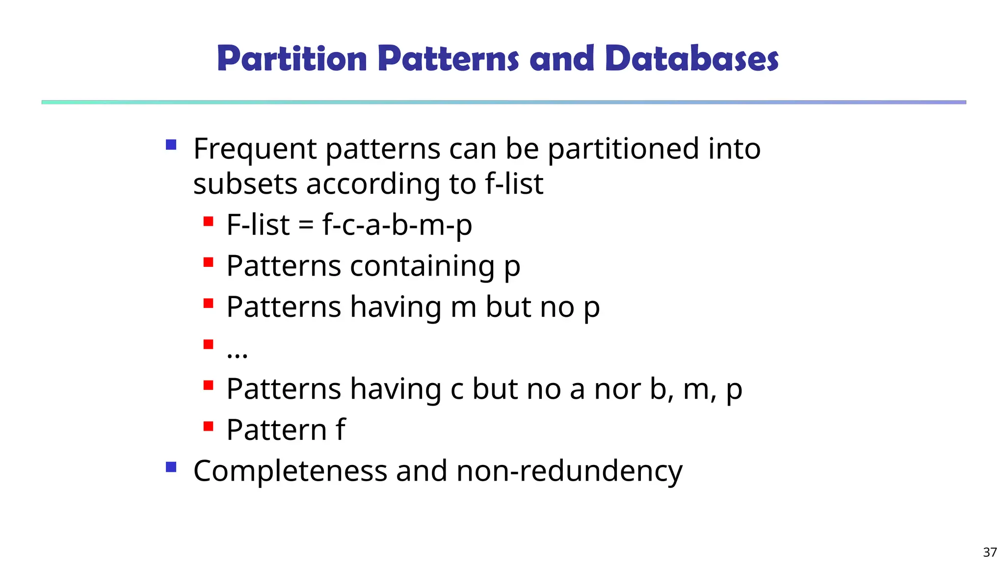 37
Partition Patterns and Databases
 Frequent patterns can be partitioned into
subsets according to f-list
 F-list = f-c-a-b-m-p
 Patterns containing p
 Patterns having m but no p
 …
 Patterns having c but no a nor b, m, p
 Pattern f
 Completeness and non-redundency
 