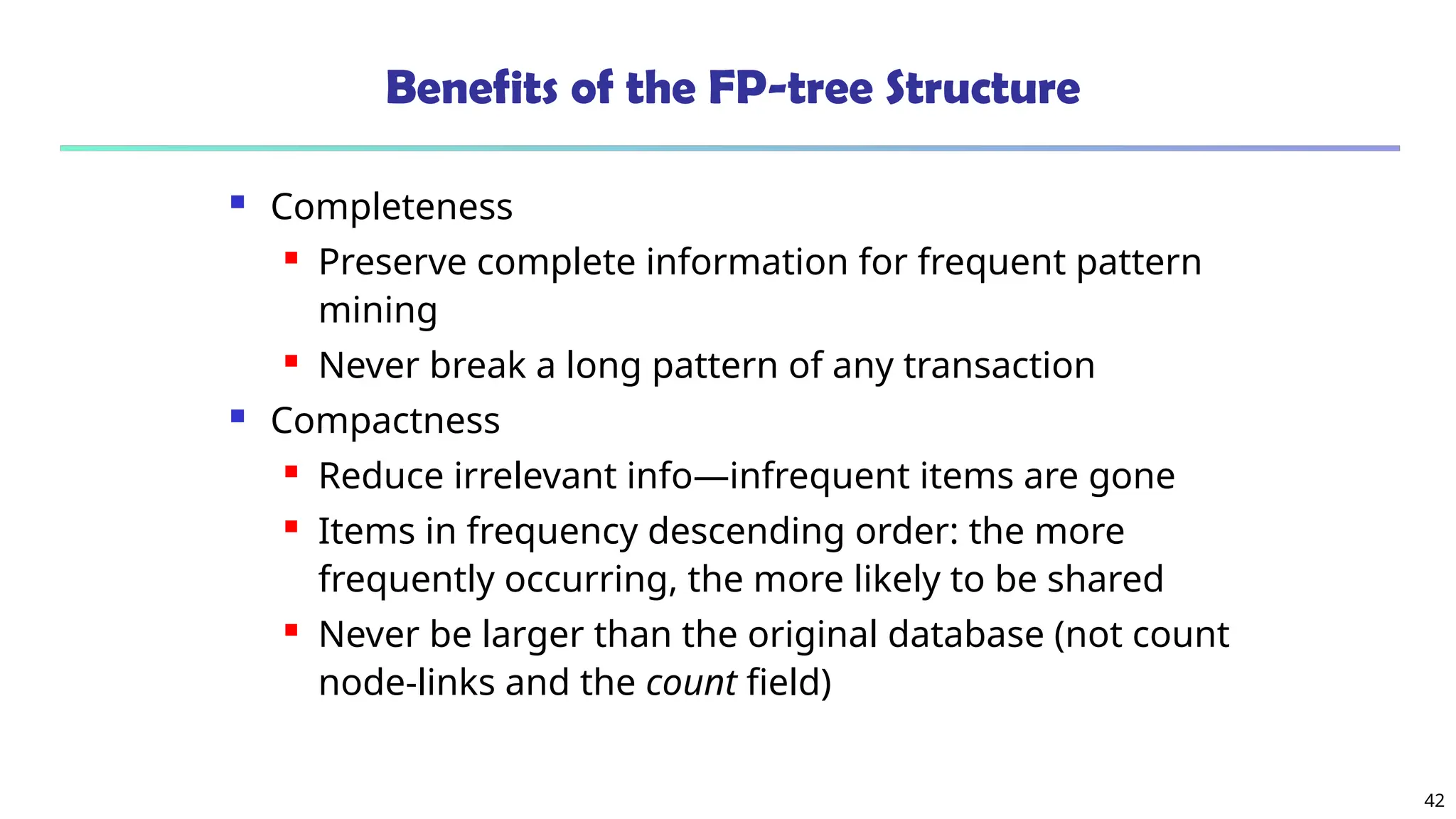 42
Benefits of the FP-tree Structure
 Completeness
 Preserve complete information for frequent pattern
mining
 Never break a long pattern of any transaction
 Compactness
 Reduce irrelevant info—infrequent items are gone
 Items in frequency descending order: the more
frequently occurring, the more likely to be shared
 Never be larger than the original database (not count
node-links and the count field)
 