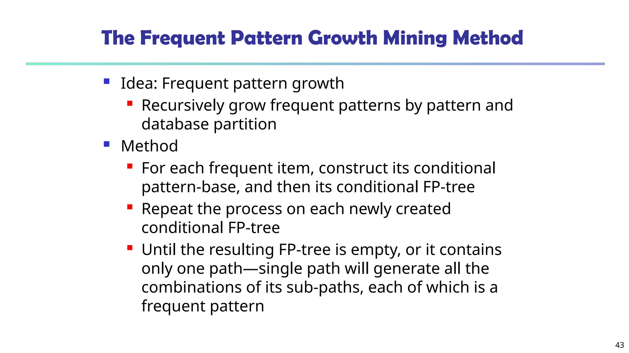 43
The Frequent Pattern Growth Mining Method
 Idea: Frequent pattern growth
 Recursively grow frequent patterns by pattern and
database partition
 Method
 For each frequent item, construct its conditional
pattern-base, and then its conditional FP-tree
 Repeat the process on each newly created
conditional FP-tree
 Until the resulting FP-tree is empty, or it contains
only one path—single path will generate all the
combinations of its sub-paths, each of which is a
frequent pattern
 