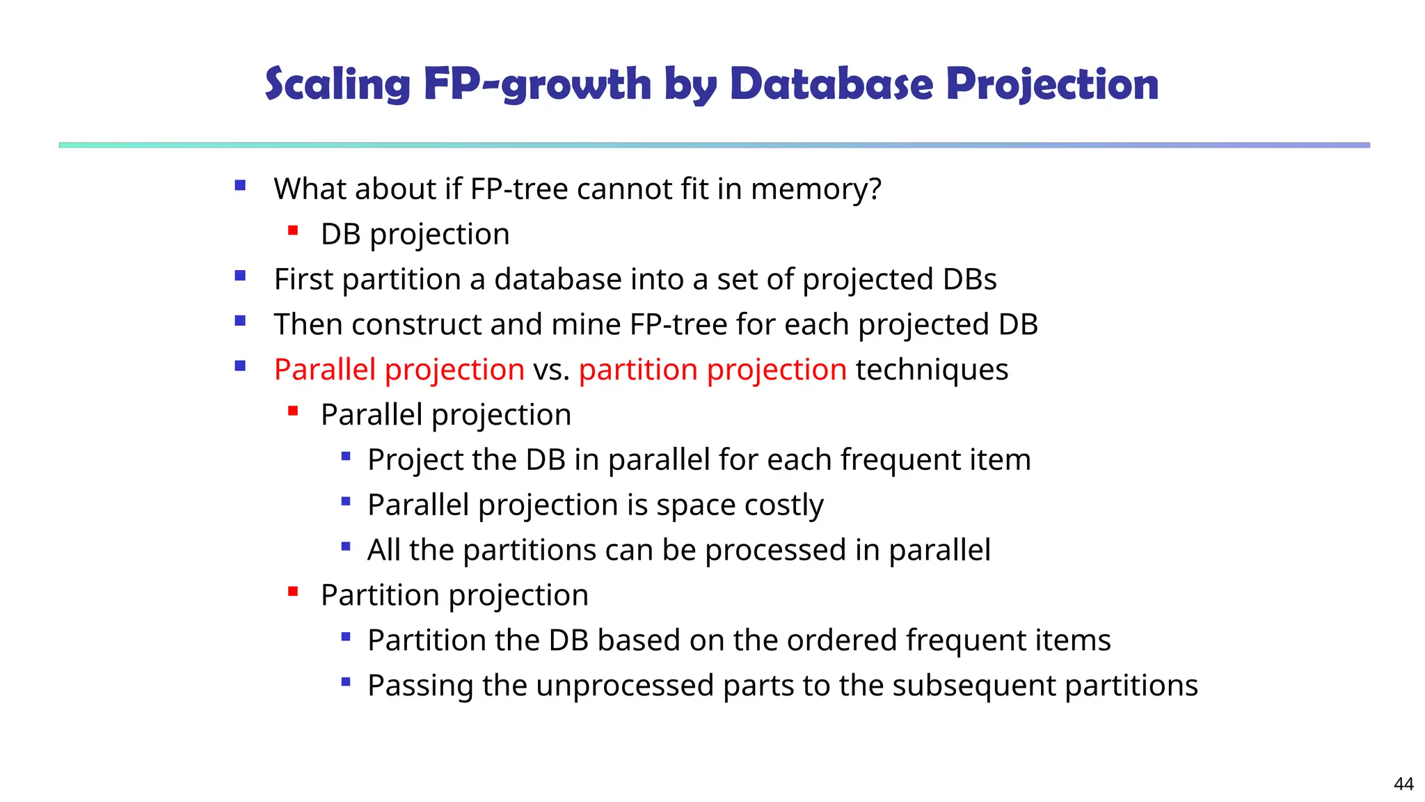 44
Scaling FP-growth by Database Projection
 What about if FP-tree cannot fit in memory?
 DB projection
 First partition a database into a set of projected DBs
 Then construct and mine FP-tree for each projected DB
 Parallel projection vs. partition projection techniques
 Parallel projection

Project the DB in parallel for each frequent item

Parallel projection is space costly

All the partitions can be processed in parallel
 Partition projection

Partition the DB based on the ordered frequent items

Passing the unprocessed parts to the subsequent partitions
 