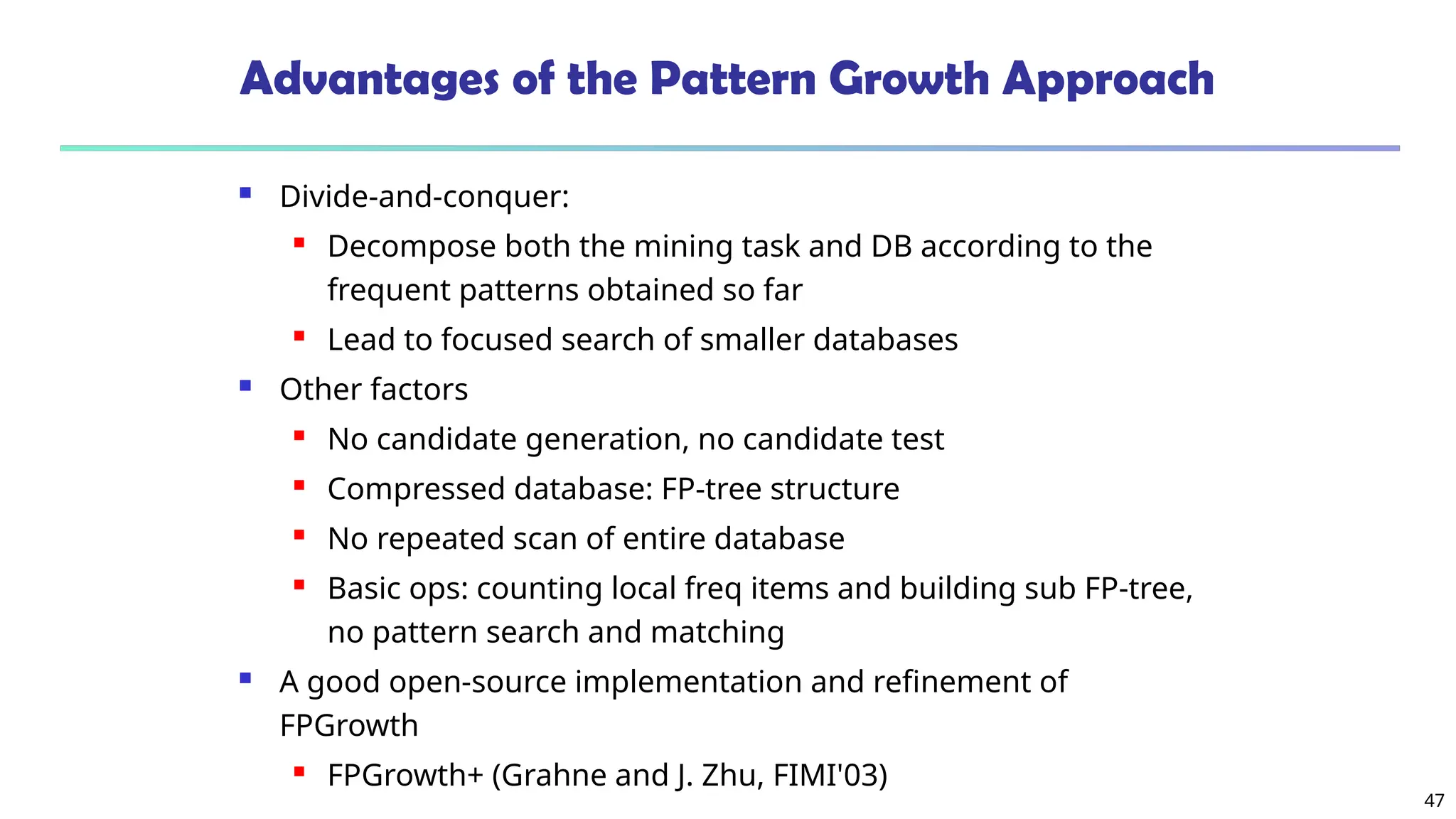 47
Advantages of the Pattern Growth Approach
 Divide-and-conquer:
 Decompose both the mining task and DB according to the
frequent patterns obtained so far
 Lead to focused search of smaller databases
 Other factors
 No candidate generation, no candidate test
 Compressed database: FP-tree structure
 No repeated scan of entire database
 Basic ops: counting local freq items and building sub FP-tree,
no pattern search and matching
 A good open-source implementation and refinement of
FPGrowth
 FPGrowth+ (Grahne and J. Zhu, FIMI'03)
 