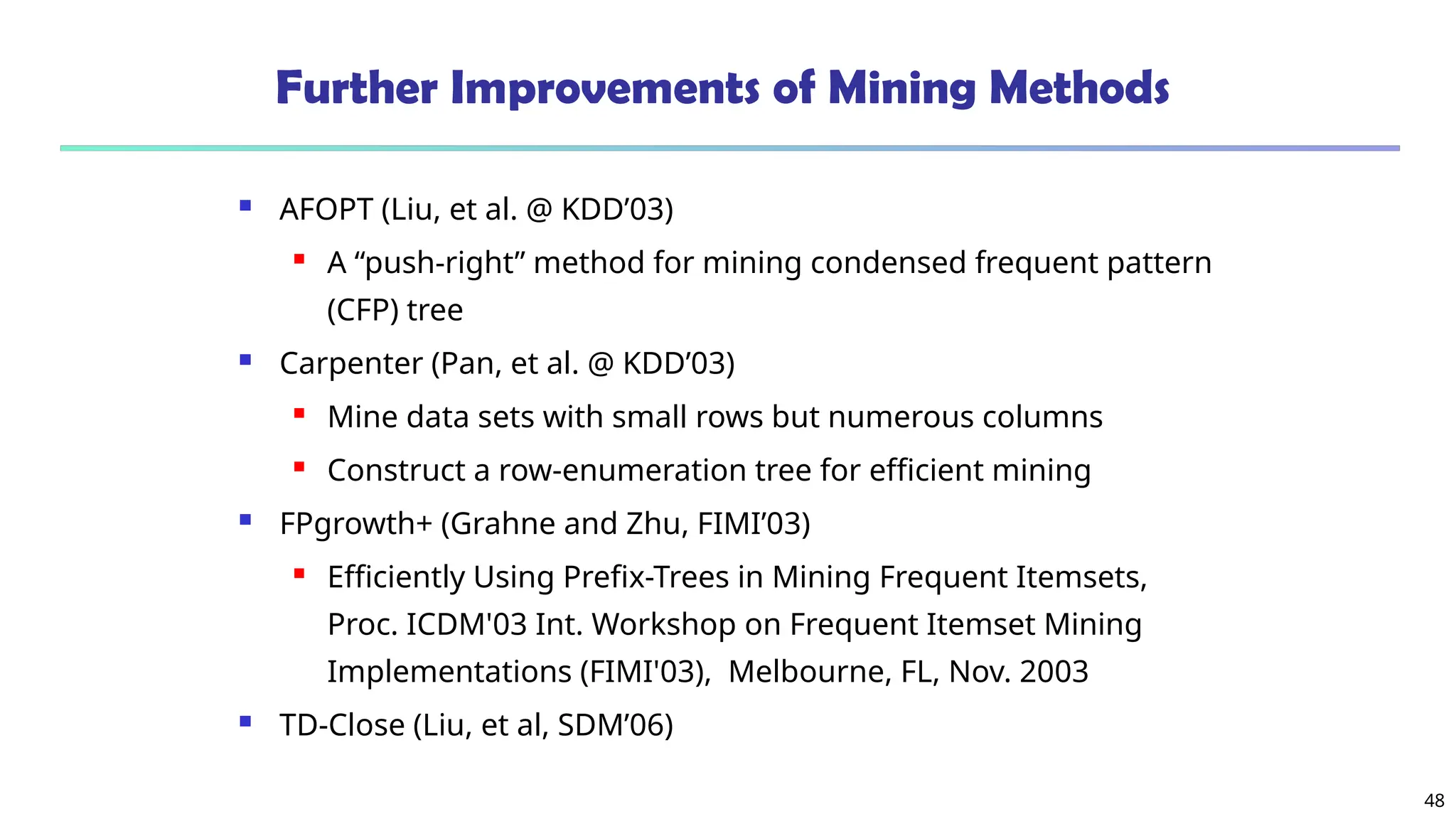 48
Further Improvements of Mining Methods
 AFOPT (Liu, et al. @ KDD’03)
 A “push-right” method for mining condensed frequent pattern
(CFP) tree
 Carpenter (Pan, et al. @ KDD’03)
 Mine data sets with small rows but numerous columns
 Construct a row-enumeration tree for efficient mining
 FPgrowth+ (Grahne and Zhu, FIMI’03)
 Efficiently Using Prefix-Trees in Mining Frequent Itemsets,
Proc. ICDM'03 Int. Workshop on Frequent Itemset Mining
Implementations (FIMI'03), Melbourne, FL, Nov. 2003
 TD-Close (Liu, et al, SDM’06)
 
