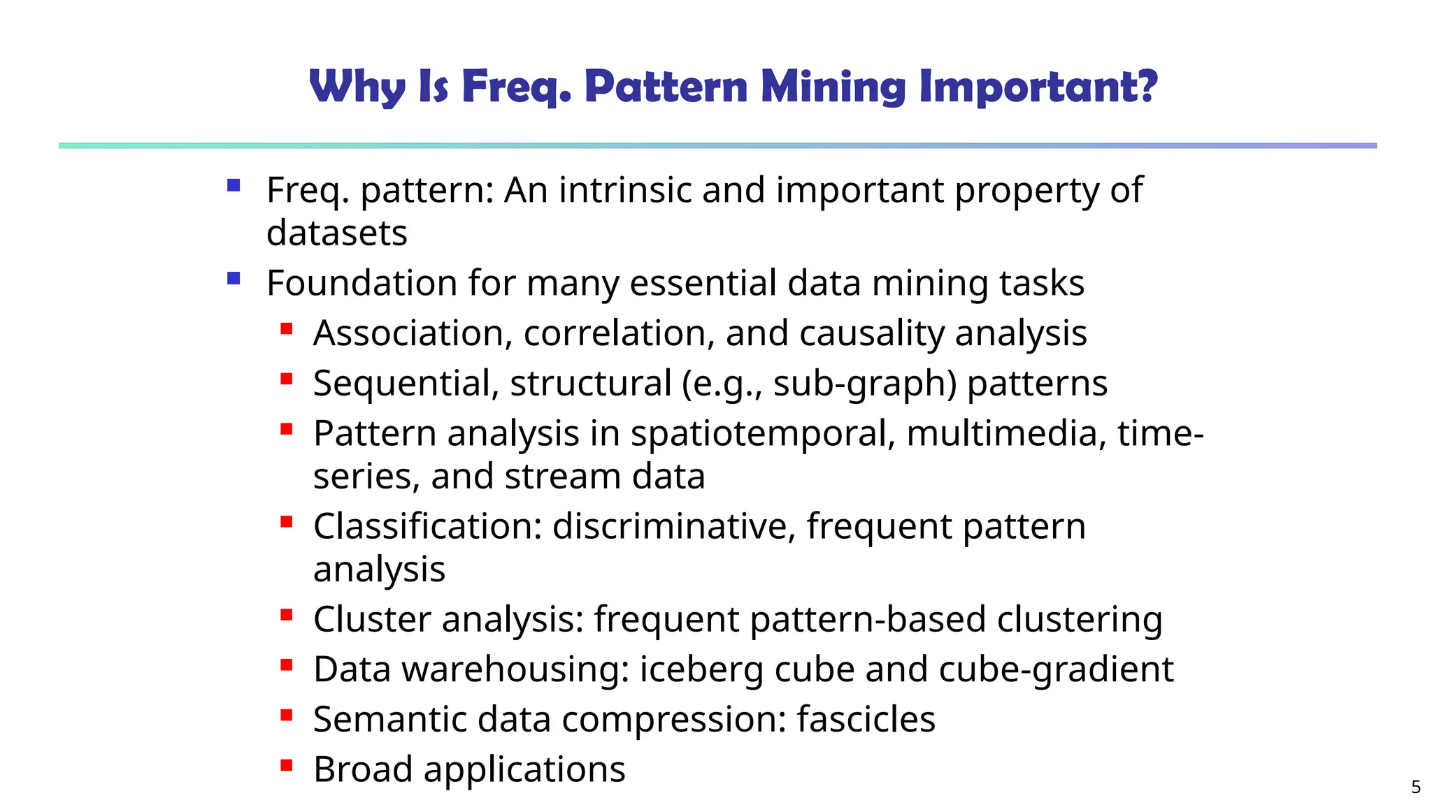 5
Why Is Freq. Pattern Mining Important?
 Freq. pattern: An intrinsic and important property of
datasets
 Foundation for many essential data mining tasks
 Association, correlation, and causality analysis
 Sequential, structural (e.g., sub-graph) patterns
 Pattern analysis in spatiotemporal, multimedia, time-
series, and stream data
 Classification: discriminative, frequent pattern
analysis
 Cluster analysis: frequent pattern-based clustering
 Data warehousing: iceberg cube and cube-gradient
 Semantic data compression: fascicles
 Broad applications
 