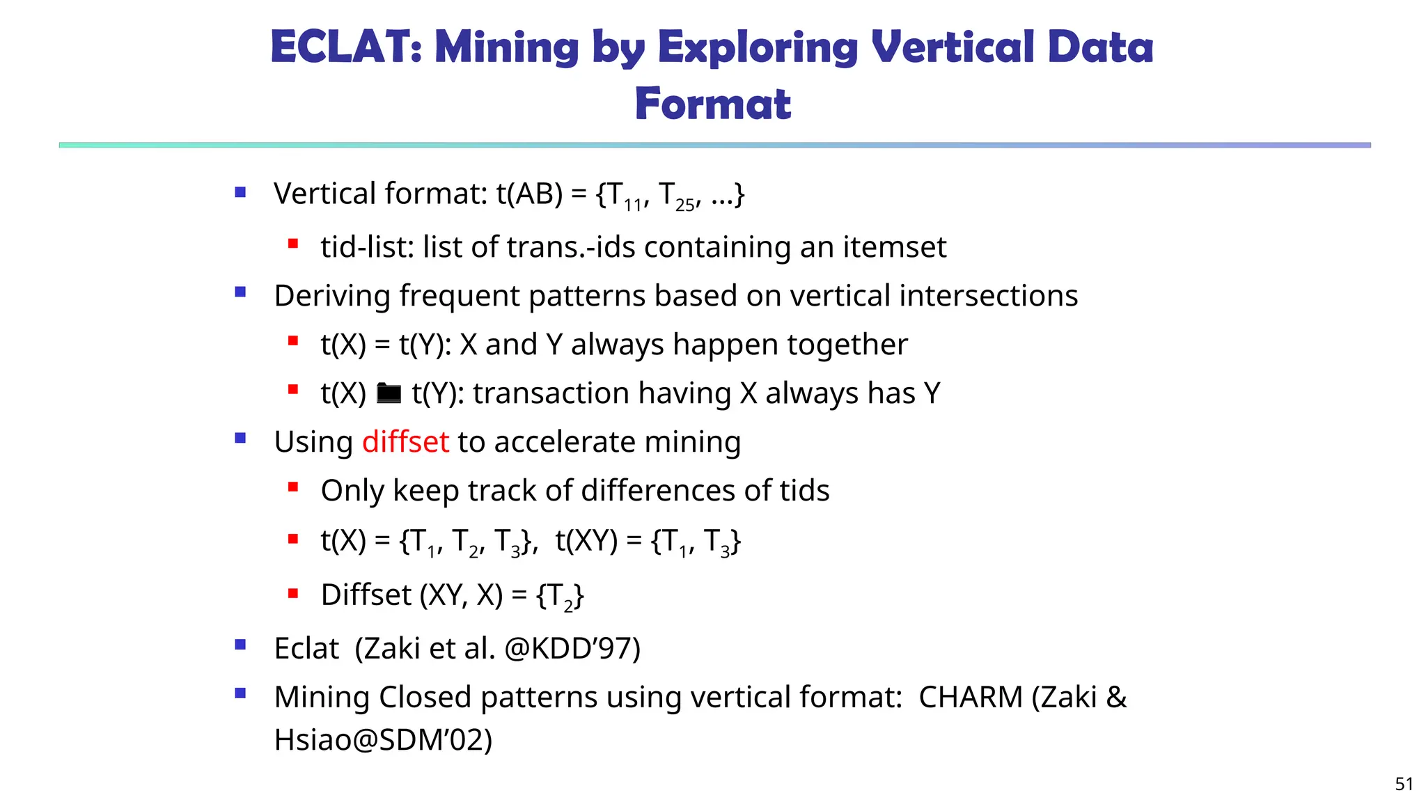 51
ECLAT: Mining by Exploring Vertical Data
Format
 Vertical format: t(AB) = {T11, T25, …}
 tid-list: list of trans.-ids containing an itemset
 Deriving frequent patterns based on vertical intersections
 t(X) = t(Y): X and Y always happen together
 t(X)  t(Y): transaction having X always has Y
 Using diffset to accelerate mining
 Only keep track of differences of tids
 t(X) = {T1, T2, T3}, t(XY) = {T1, T3}
 Diffset (XY, X) = {T2}
 Eclat (Zaki et al. @KDD’97)
 Mining Closed patterns using vertical format: CHARM (Zaki &
Hsiao@SDM’02)
 