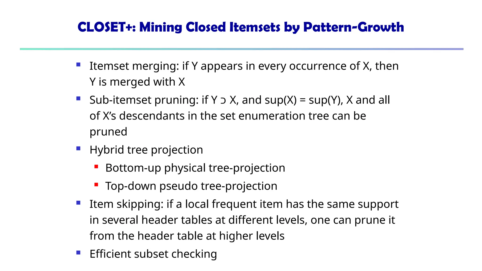 CLOSET+: Mining Closed Itemsets by Pattern-Growth
 Itemset merging: if Y appears in every occurrence of X, then
Y is merged with X
 Sub-itemset pruning: if Y ‫כ‬ X, and sup(X) = sup(Y), X and all
of X’s descendants in the set enumeration tree can be
pruned
 Hybrid tree projection
 Bottom-up physical tree-projection
 Top-down pseudo tree-projection
 Item skipping: if a local frequent item has the same support
in several header tables at different levels, one can prune it
from the header table at higher levels
 Efficient subset checking
 