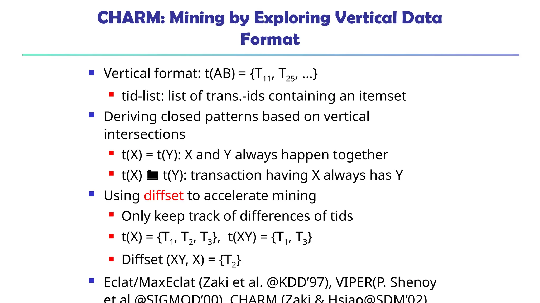 CHARM: Mining by Exploring Vertical Data
Format
 Vertical format: t(AB) = {T11, T25, …}
 tid-list: list of trans.-ids containing an itemset
 Deriving closed patterns based on vertical
intersections
 t(X) = t(Y): X and Y always happen together
 t(X)  t(Y): transaction having X always has Y
 Using diffset to accelerate mining
 Only keep track of differences of tids
 t(X) = {T1, T2, T3}, t(XY) = {T1, T3}
 Diffset (XY, X) = {T2}
 Eclat/MaxEclat (Zaki et al. @KDD’97), VIPER(P. Shenoy
 