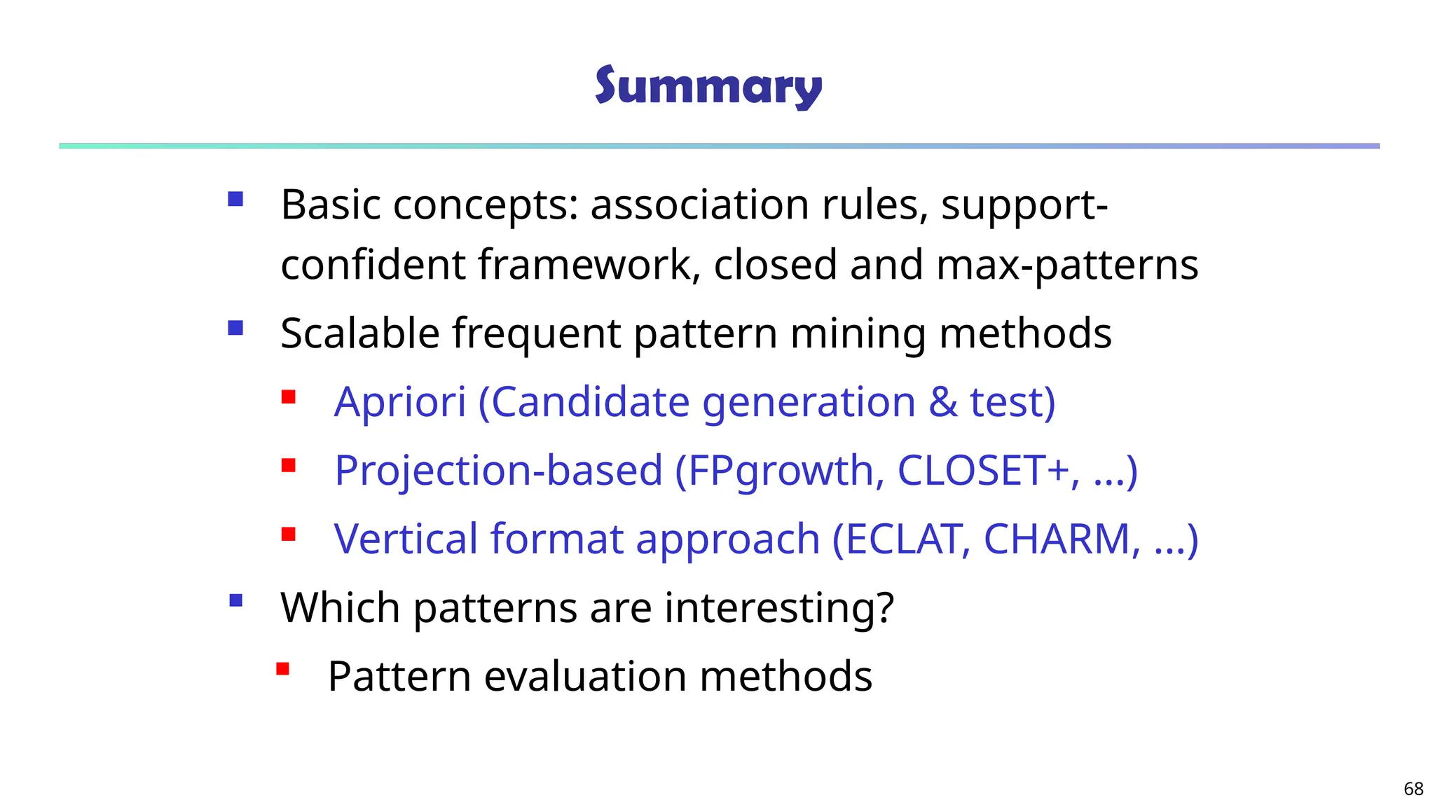 68
Summary
 Basic concepts: association rules, support-
confident framework, closed and max-patterns
 Scalable frequent pattern mining methods
 Apriori (Candidate generation & test)
 Projection-based (FPgrowth, CLOSET+, ...)
 Vertical format approach (ECLAT, CHARM, ...)
 Which patterns are interesting?
 Pattern evaluation methods
 