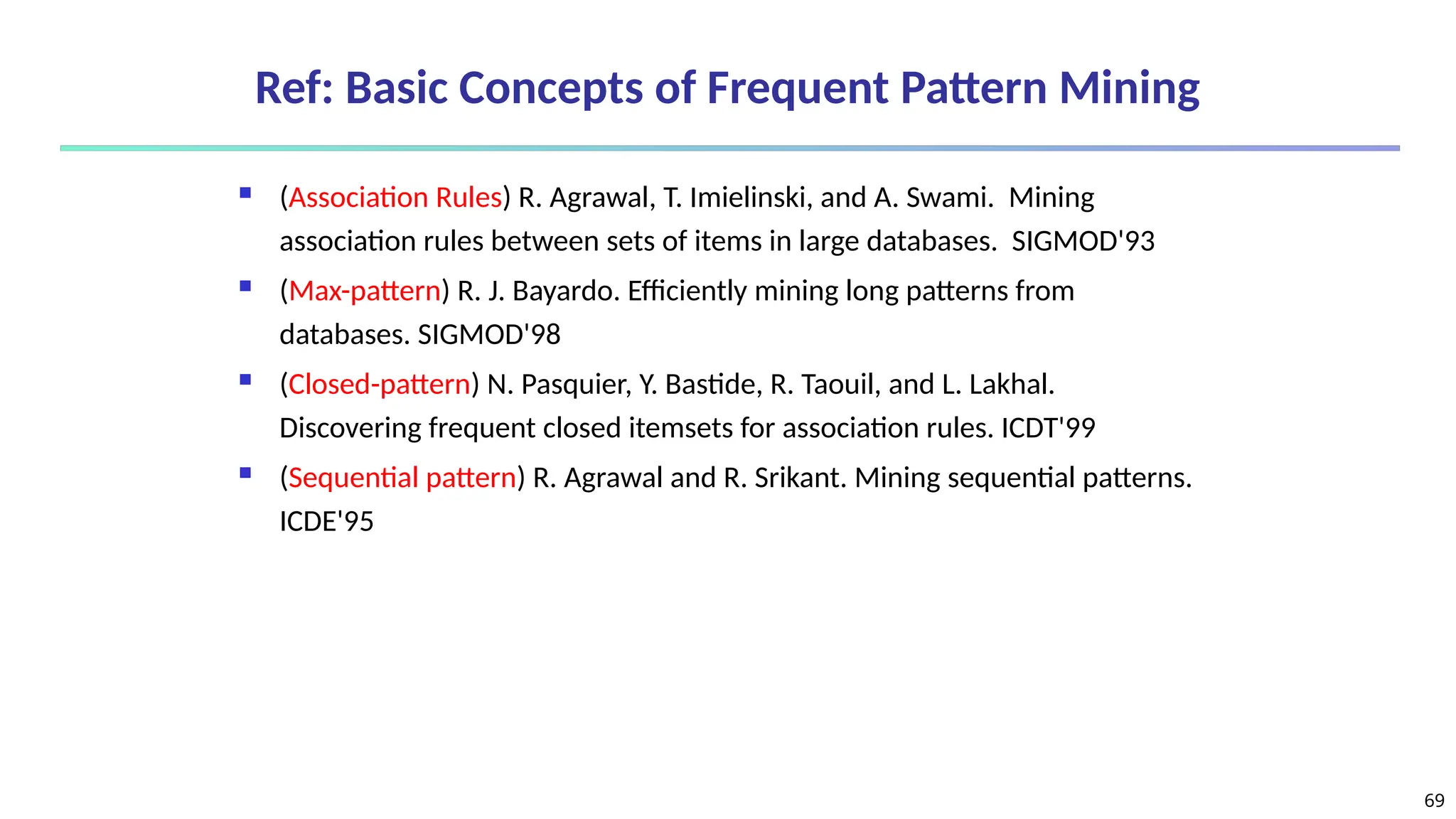 69
Ref: Basic Concepts of Frequent Pattern Mining
 (Association Rules) R. Agrawal, T. Imielinski, and A. Swami. Mining
association rules between sets of items in large databases. SIGMOD'93
 (Max-pattern) R. J. Bayardo. Efficiently mining long patterns from
databases. SIGMOD'98
 (Closed-pattern) N. Pasquier, Y. Bastide, R. Taouil, and L. Lakhal.
Discovering frequent closed itemsets for association rules. ICDT'99
 (Sequential pattern) R. Agrawal and R. Srikant. Mining sequential patterns.
ICDE'95
 