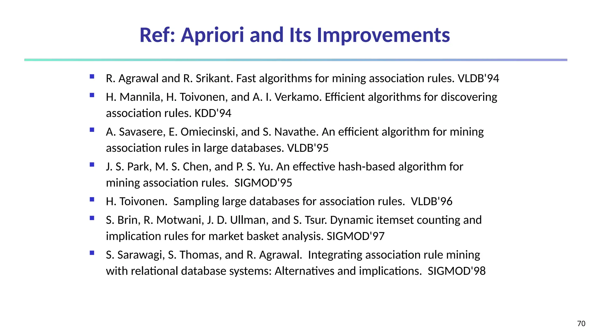 70
Ref: Apriori and Its Improvements
 R. Agrawal and R. Srikant. Fast algorithms for mining association rules. VLDB'94
 H. Mannila, H. Toivonen, and A. I. Verkamo. Efficient algorithms for discovering
association rules. KDD'94
 A. Savasere, E. Omiecinski, and S. Navathe. An efficient algorithm for mining
association rules in large databases. VLDB'95
 J. S. Park, M. S. Chen, and P. S. Yu. An effective hash-based algorithm for
mining association rules. SIGMOD'95
 H. Toivonen. Sampling large databases for association rules. VLDB'96
 S. Brin, R. Motwani, J. D. Ullman, and S. Tsur. Dynamic itemset counting and
implication rules for market basket analysis. SIGMOD'97
 S. Sarawagi, S. Thomas, and R. Agrawal. Integrating association rule mining
with relational database systems: Alternatives and implications. SIGMOD'98
 