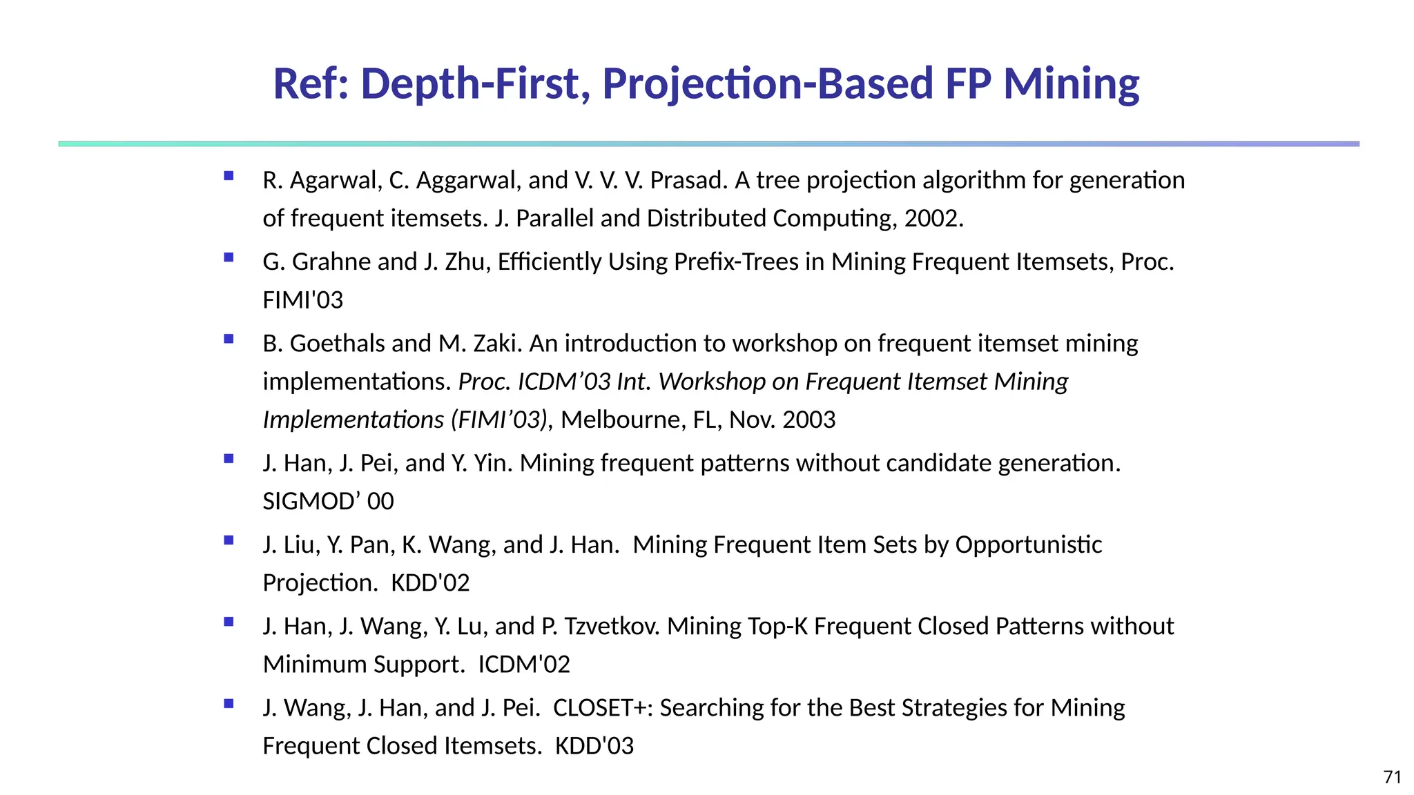 71
Ref: Depth-First, Projection-Based FP Mining
 R. Agarwal, C. Aggarwal, and V. V. V. Prasad. A tree projection algorithm for generation
of frequent itemsets. J. Parallel and Distributed Computing, 2002.
 G. Grahne and J. Zhu, Efficiently Using Prefix-Trees in Mining Frequent Itemsets, Proc.
FIMI'03
 B. Goethals and M. Zaki. An introduction to workshop on frequent itemset mining
implementations. Proc. ICDM’03 Int. Workshop on Frequent Itemset Mining
Implementations (FIMI’03), Melbourne, FL, Nov. 2003
 J. Han, J. Pei, and Y. Yin. Mining frequent patterns without candidate generation.
SIGMOD’ 00
 J. Liu, Y. Pan, K. Wang, and J. Han. Mining Frequent Item Sets by Opportunistic
Projection. KDD'02
 J. Han, J. Wang, Y. Lu, and P. Tzvetkov. Mining Top-K Frequent Closed Patterns without
Minimum Support. ICDM'02
 J. Wang, J. Han, and J. Pei. CLOSET+: Searching for the Best Strategies for Mining
Frequent Closed Itemsets. KDD'03
 