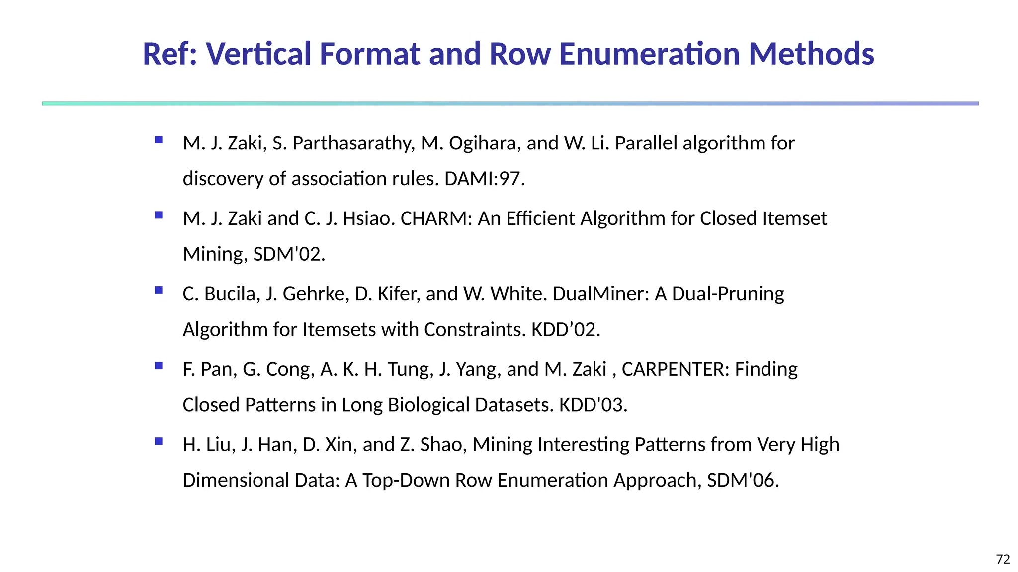 72
Ref: Vertical Format and Row Enumeration Methods
 M. J. Zaki, S. Parthasarathy, M. Ogihara, and W. Li. Parallel algorithm for
discovery of association rules. DAMI:97.
 M. J. Zaki and C. J. Hsiao. CHARM: An Efficient Algorithm for Closed Itemset
Mining, SDM'02.
 C. Bucila, J. Gehrke, D. Kifer, and W. White. DualMiner: A Dual-Pruning
Algorithm for Itemsets with Constraints. KDD’02.
 F. Pan, G. Cong, A. K. H. Tung, J. Yang, and M. Zaki , CARPENTER: Finding
Closed Patterns in Long Biological Datasets. KDD'03.
 H. Liu, J. Han, D. Xin, and Z. Shao, Mining Interesting Patterns from Very High
Dimensional Data: A Top-Down Row Enumeration Approach, SDM'06.
 