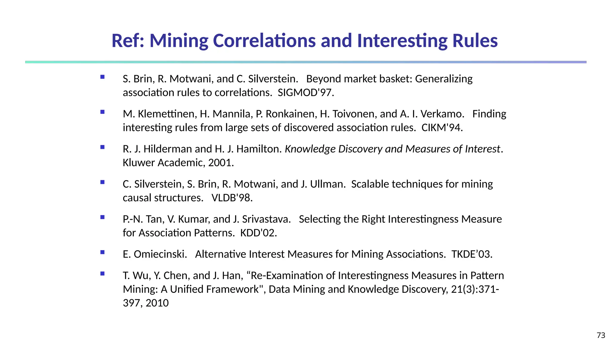 73
Ref: Mining Correlations and Interesting Rules
 S. Brin, R. Motwani, and C. Silverstein. Beyond market basket: Generalizing
association rules to correlations. SIGMOD'97.
 M. Klemettinen, H. Mannila, P. Ronkainen, H. Toivonen, and A. I. Verkamo. Finding
interesting rules from large sets of discovered association rules. CIKM'94.
 R. J. Hilderman and H. J. Hamilton. Knowledge Discovery and Measures of Interest.
Kluwer Academic, 2001.
 C. Silverstein, S. Brin, R. Motwani, and J. Ullman. Scalable techniques for mining
causal structures. VLDB'98.
 P.-N. Tan, V. Kumar, and J. Srivastava. Selecting the Right Interestingness Measure
for Association Patterns. KDD'02.
 E. Omiecinski. Alternative Interest Measures for Mining Associations. TKDE’03.
 T. Wu, Y. Chen, and J. Han, “Re-Examination of Interestingness Measures in Pattern
Mining: A Unified Framework", Data Mining and Knowledge Discovery, 21(3):371-
397, 2010
 
