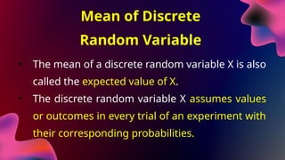 Mean of Discrete
Random Variable
• The mean of a discrete random variable X is also
called the expected value of X.
• The discrete random variable X assumes values
or outcomes in every trial of an experiment with
their corresponding probabilities.
 