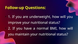 Follow-up Questions:
• 1. If you are underweight, how will you
improve your nutritional status?
• 2. If you have a normal BMI, how will
you maintain your nutritional status?
 
