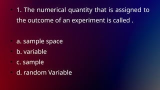 • 1. The numerical quantity that is assigned to
the outcome of an experiment is called .
• a. sample space
• b. variable
• c. sample
• d. random Variable
 