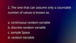 • 2. The one that can assume only a countable
number of values is known as.
• a. continuous random variable
• b. discrete random variable
• c. sample Space
• d. random Variable
 