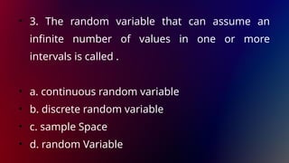 • 3. The random variable that can assume an
infinite number of values in one or more
intervals is called .
• a. continuous random variable
• b. discrete random variable
• c. sample Space
• d. random Variable
 