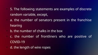 • 5. The following statements are examples of discrete
random variable, except,
• a. the number of senators present in the franchise
hearing
• b. the number of chalks in the box
• c. the number of frontliners who are positive of
COVID-19
• d. the length of wire ropes
 