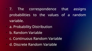 • 7. The correspondence that assigns
probabilities to the values of a random
variable.
• a. Probability Distribution
• b. Random Variable
• c. Continuous Random Variable
• d. Discrete Random Variable
 