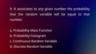 • 9. It associates to any given number the probability
that the random variable will be equal to that
number.
• a. Probability Mass Function
• b. Probability histogram
• c. Continuous Random Variable
• d. Discrete Random Variable
 
