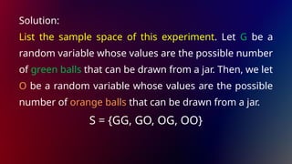 Solution:
List the sample space of this experiment. Let G be a
random variable whose values are the possible number
of green balls that can be drawn from a jar. Then, we let
O be a random variable whose values are the possible
number of orange balls that can be drawn from a jar.
S = {GG, GO, OG, OO}
 