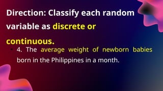 Direction: Classify each random
variable as discrete or
continuous.
• 4. The average weight of newborn babies
born in the Philippines in a month.
 