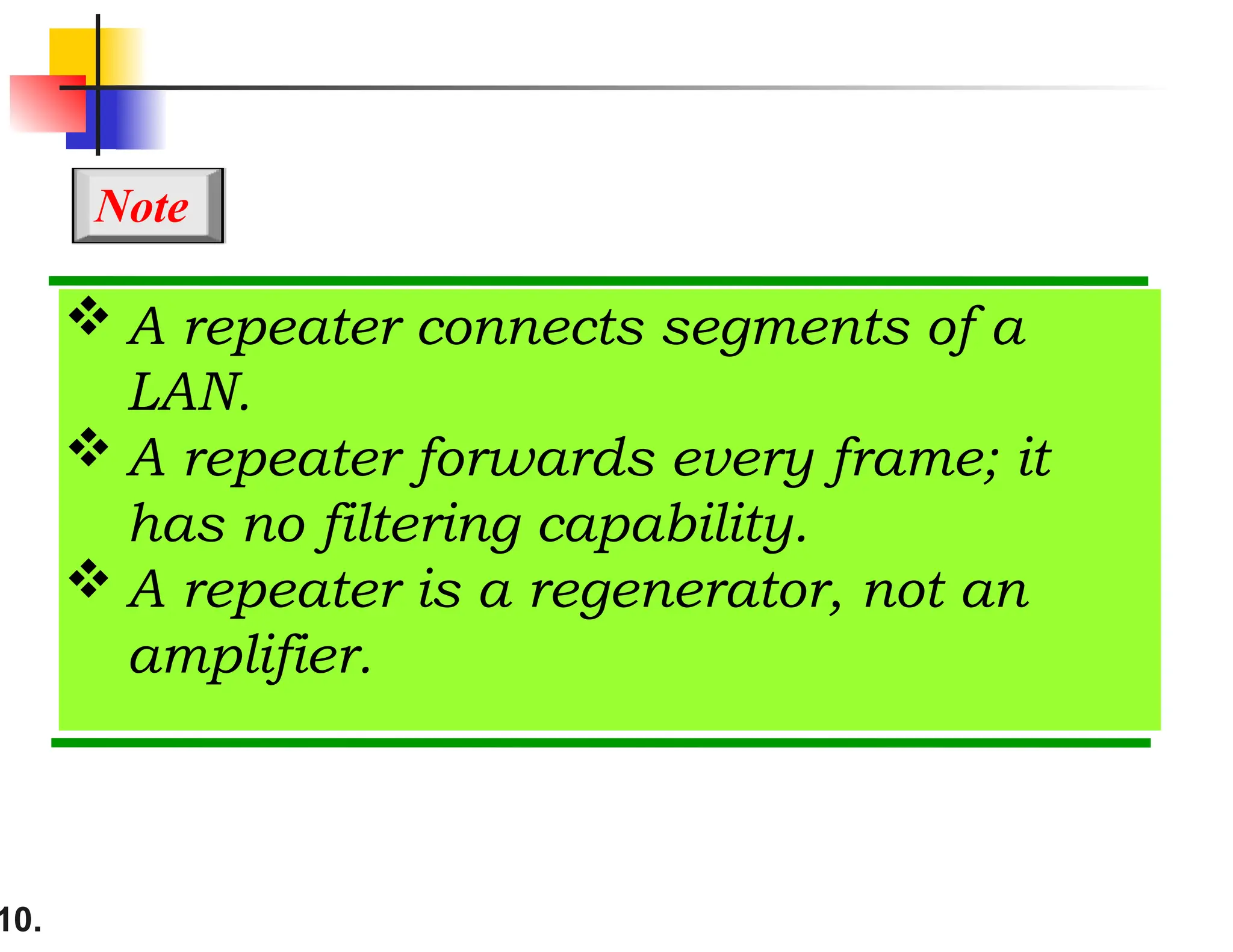 10.
 A repeater connects segments of a
LAN.
 A repeater forwards every frame; it
has no filtering capability.
 A repeater is a regenerator, not an
amplifier.
Note
 