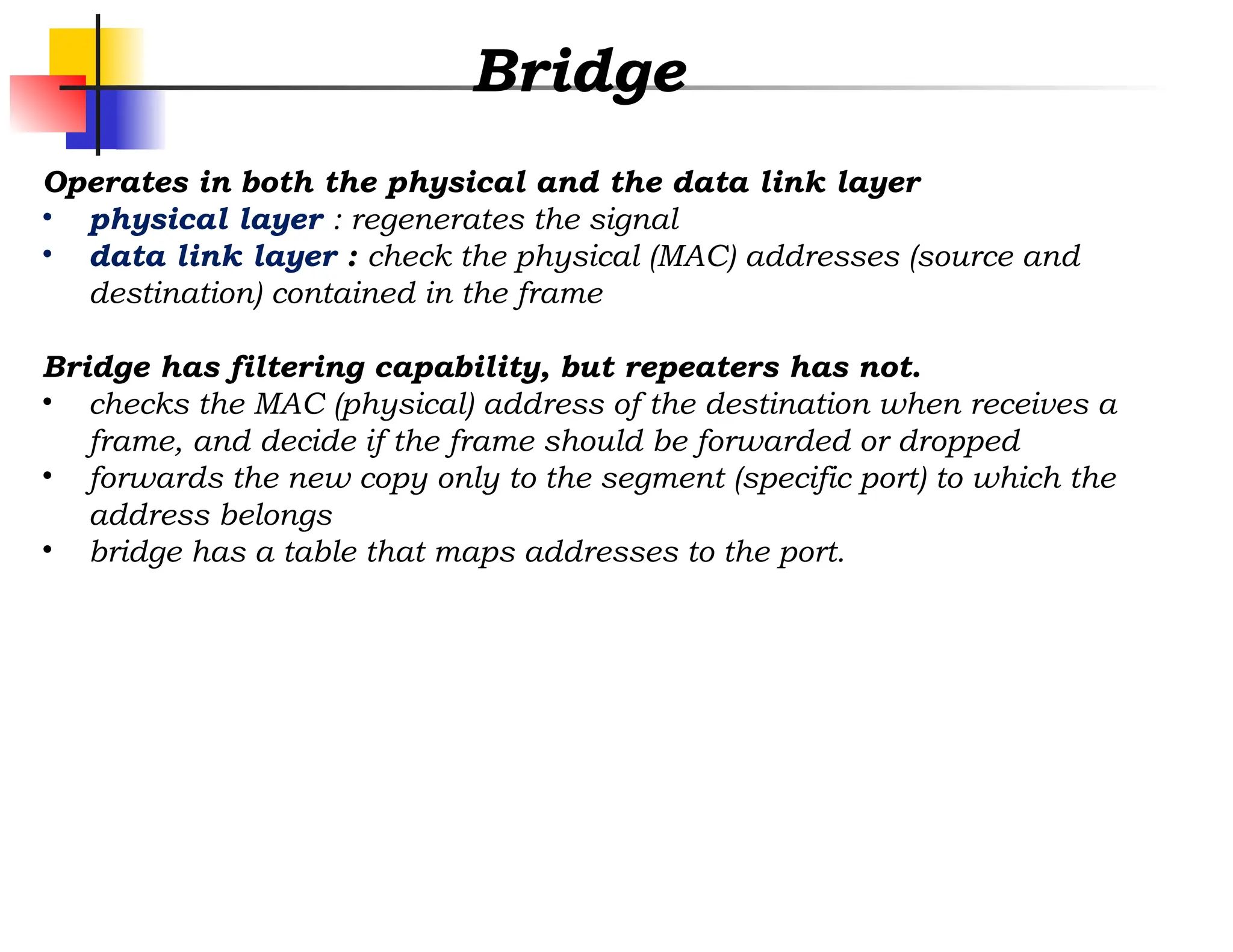 Bridge
Operates in both the physical and the data link layer
• physical layer : regenerates the signal
• data link layer : check the physical (MAC) addresses (source and
destination) contained in the frame
Bridge has filtering capability, but repeaters has not.
• checks the MAC (physical) address of the destination when receives a
frame, and decide if the frame should be forwarded or dropped
• forwards the new copy only to the segment (specific port) to which the
address belongs
• bridge has a table that maps addresses to the port.
 