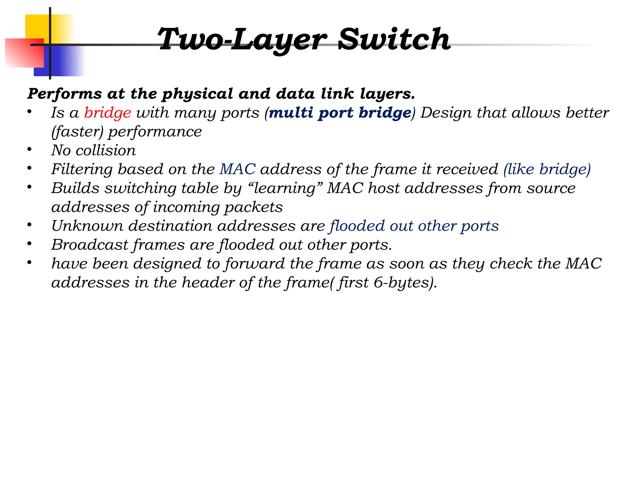 Two-Layer Switch
Performs at the physical and data link layers.
• Is a bridge with many ports (multi port bridge) Design that allows better
(faster) performance
• No collision
• Filtering based on the MAC address of the frame it received (like bridge)
• Builds switching table by “learning” MAC host addresses from source
addresses of incoming packets
• Unknown destination addresses are flooded out other ports
• Broadcast frames are flooded out other ports.
• have been designed to forward the frame as soon as they check the MAC
addresses in the header of the frame( first 6-bytes).
 