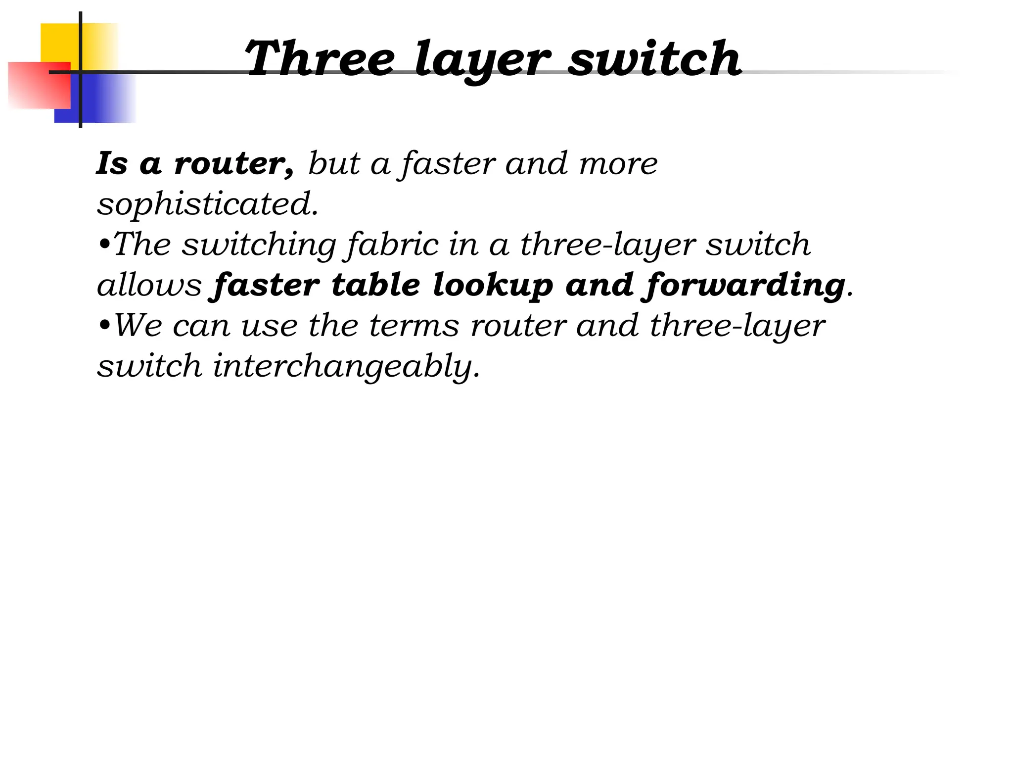 Three layer switch
Is a router, but a faster and more
sophisticated.
•The switching fabric in a three-layer switch
allows faster table lookup and forwarding.
•We can use the terms router and three-layer
switch interchangeably.
 
